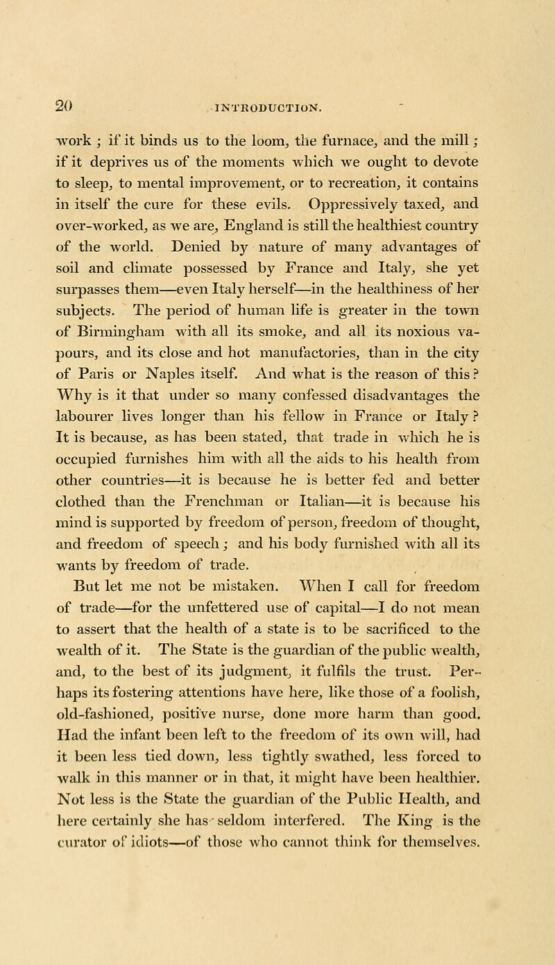 work ; if it binds us to the loom, the furnace, and the mill ; if it deprives us of the moments which we ought to devote to sleep, to mental improvement, or to recreation, it contains in itself the cure for these evils. Oppressively taxed, and over-worked, as we are, England is still the healthiest country of the world. Denied by nature of many advantages of soil and climate possessed by France and Italy, she yet surpasses them—even Italy herself—in the healthiness of her subjects. The period of human life is greater in the town of Birmingham with all its smoke, and all its noxious va- pours, and its close and hot manufactories, than in the city of Paris or Naples itself. And what is the reason of this ? Why is it that under so many confessed disadvantages the labourer lives longer than his fellow in France or Italy ? It is because, as has been stated, that trade in which he is occupied furnishes him with all the aids to his health from other countries—it is because he is better fed and better clothed than the Frenchman or Italian—it is because his mind is supported by freedom of person, freedom of thought, and freedom of speech; and his body furnished with all its wants by freedom of trade. But let me not be mistaken. When I call for freedom of trade—for the unfettered use of capital—I do not mean to assert that the health of a state is to be sacrificed to the wealth of it. The State is the guardian of the public wealth, and, to the best of its judgment, it fulfils the trust. Per- haps its fostering attentions have here, like those of a foolish, old-fashioned, positive nurse, done more harm than good. Had the infant been left to the freedom of its own will, had it been less tied down, less tightly swathed, less forced to walk in this manner or in that, it might have been healthier. Not less is the State the guardian of the Public Health, and here certainly she has • seldom interfered. The King is the curator of idiots—of those who cannot think for themselves.