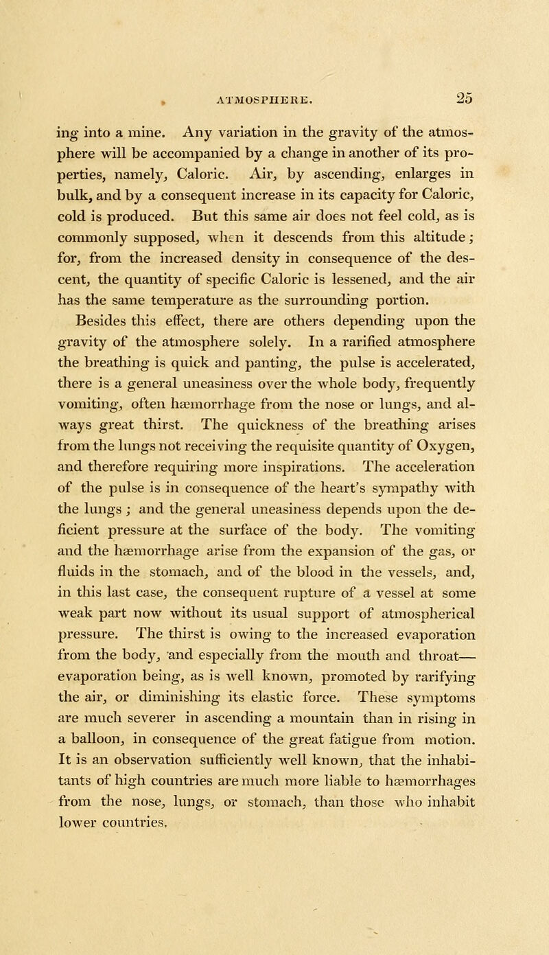 ing into a mine. Any variation in the gravity of the atmos- phere will be accompanied by a change in another of its pro- perties, namely. Caloric. Air, by ascending, enlarges in bulk, and by a consequent increase in its capacity for Caloric, cold is produced. But this same air does not feel cold, as is commonly supposed, when it descends from this altitude ; for, from the increased density in consequence of the des- cent, the quantity of specific Caloric is lessened, and the air has the same temperature as the surrounding portion. Besides this effect, there are others depending upon the gravity of the atmosphere solely. In a rarified atmosphere the breathing is quick and panting, the pulse is accelerated, there is a general uneasiness over the whole body, frequently vomiting, often haemorrhage from the nose or lungs, and al- ways great thirst. The quickness of the breathing arises from the lungs not receiving the requisite quantity of Oxygen, and therefore requiring more inspirations. The acceleration of the pulse is in consequence of the heart's sympathy with the lungs; and the general uneasiness depends upon the de- ficient pressure at the surface of the body. The vomiting and the haemorrhage arise from the expansion of the gas, or fluids in the stomach, and of the blood in the vessels, and, in this last case, the consequent rupture of a vessel at some weak part now without its usual support of atmospherical pressure. The thirst is owing to the increased evaporation from the body, and especially from the mouth and throat— evaporation being, as is well known, promoted by rarifying the air, or diminishing its elastic force. These symptoms are much severer in ascending a mountain than in rising in a balloon, in consequence of the great fatigue from motion. It is an observation sufficiently well known, that the inhabi- tants of high countries are much more liable to haemorrhages from the nose, lungs, or stomach, than those who inhabit lower countries.