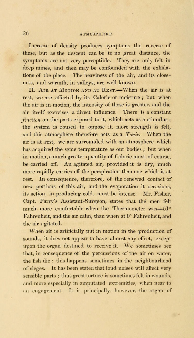 Increase of density produces symptoms the reverse of these, but as the descent can be to no great distance, the symptoms are not very perceptible. They are only felt in deep mines, and then may be confounded with the exhala- tions of the place. The heaviness of the air, and its close- ness, and warmth, in valleys, are well known. II. Air at Motion and at Rest.—When the air is at rest, we are affected by its Caloric or moisture ; but when the air is in motion, the intensity of these is greater, and the air itself exercises a direct influence. There is a constant friction on the parts exposed to it, which acts as a stimulus ; the system is roused to oppose it, more strength is felt, and this atmosphere therefore acts as a Tonic. When the air is at rest, we are surrounded with an atmosphere which has acquired the same temperature as our bodies; but when in motion, a much greater quantity of Caloric must, of course, be carried off. An agitated ah', provided it is dry, much more rapidly carries off the perspiration than one which is at rest. In consequence, therefore, of the renewed contact of new portions of this air, and the evaporation it occasions, its action, in producing cold, must be intense. Mr. Fisher, Capt. Parry's Assistant-Surgeon, states that the men felt much more comfortable when the Thermometer was—51° Fahrenheit, and the air calm, than when at 0° Fahrenheit, and the air agitated. When air is artificially put in motion in the production of sounds, it does not appear to have almost any effect, except upon the organ destined to receive it. We sometimes see that, in consequence of the percussions of the air on water, the fish die : this happens sometimes in the neighbourhood of sieges. It has been stated that loud noises will affect very sensible parts ; thus great torture is sometimes felt in wounds, and more especially in amputated extremities, when near to an engagement. It is principally, however, the organ of
