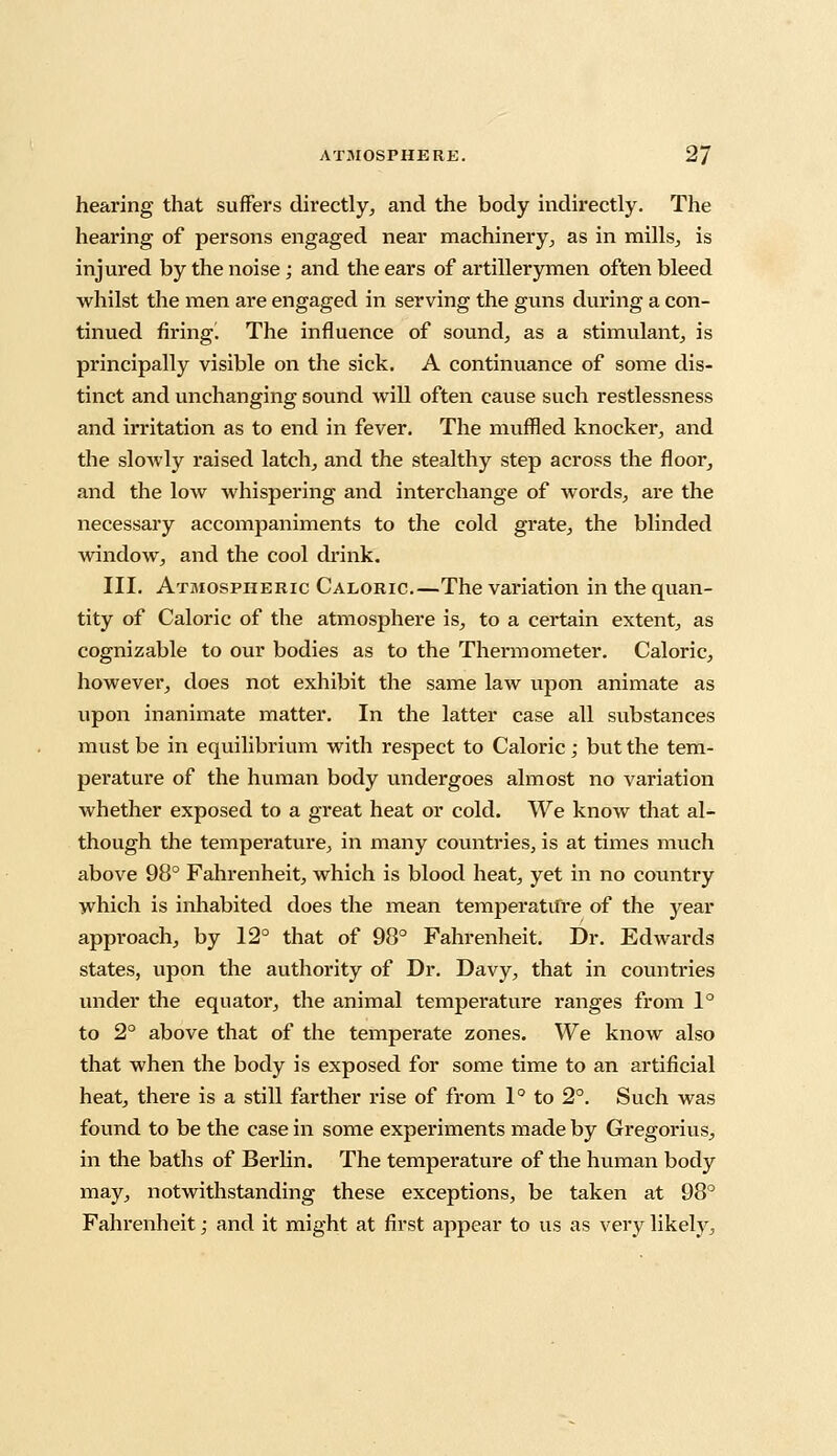 hearing that suffers directly,, and the body indirectly. The hearing of persons engaged near machinery, as in mills, is injured by the noise; and the ears of artillerymen often bleed whilst the men are engaged in serving the guns during a con- tinued firingl The influence of sound, as a stimulant, is principally visible on the sick. A continuance of some dis- tinct and unchanging sound will often cause such restlessness and irritation as to end in fever. The muffled knocker, and the slowly raised latch, and the stealthy step across the floor, and the low whispering and interchange of words, are the necessary accompaniments to the cold grate, the blinded window, and the cool drink. III. Atmospheric Caloric.—The variation in the quan- tity of Caloric of the atmosphere is, to a certain extent, as cognizable to our bodies as to the Thermometer. Caloric, however, does not exhibit the same law upon animate as upon inanimate matter. In the latter case all substances must be in equilibrium with respect to Caloric; but the tem- perature of the human body undergoes almost no variation whether exposed to a great heat or cold. We know that al- though the temperature, in many countries, is at times much above 98° Fahrenheit, which is blood heat, yet in no country which is inhabited does the mean temperature of the year approach, by 12° that of 98° Fahrenheit. Dr. Edwards states, upon the authority of Dr. Davy, that in countries under the equator, the animal temperature ranges from 1° to 2° above that of the temperate zones. We know also that when the body is exposed for some time to an artificial heat, there is a still farther rise of from 1° to 2°. Such was found to be the case in some experiments made by Gregorius, in the baths of Berlin. The temperature of the human body may, notwithstanding these exceptions, be taken at 98° Fahrenheit; and it might at first appear to us as very likely.