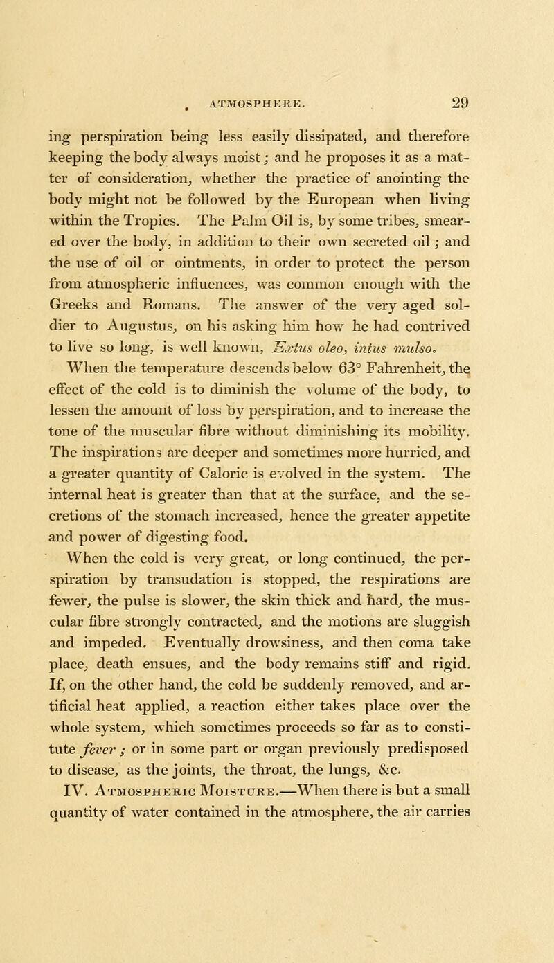 ing perspiration being less easily dissipated, and therefore keeping the body always moist; and he proposes it as a mat- ter of consideration, whether the practice of anointing the body might not be followed by the European when living within the Tropics. The Palm Oil is, by some tribes, smear- ed over the body, in addition to their own secreted oil; and the use of oil or ointments, in order to protect the person from atmospheric influences, was common enough with the Greeks and Romans. The answer of the very aged sol- dier to Augustus, on his asking him how he had contrived to live so long, is well known, Extus oleo, intus mulso. When the temperature descends below 63° Fahrenheit, the effect of the cold is to diminish the volume of the body, to lessen the amount of loss by perspiration, and to increase the tone of the muscular fibre without diminishing its mobility. The inspirations are deeper and sometimes more hurried, and a greater quantity of Caloric is evolved in the system. The internal heat is greater than that at the surface, and the se- cretions of the stomach increased, hence the greater appetite and power of digesting food. When the cold is very great, or long continued, the per- spiration by transudation is stopped, the respirations are fewer, the pulse is slower, the skin thick and hard, the mus- cular fibre strongly contracted, and the motions are sluggish and impeded. Eventually drowsiness, and then coma take place, death ensues, and the body remains stiff and rigid. If, on the other hand, the cold be suddenly removed, and ar- tificial heat applied, a reaction either takes place over the whole system, which sometimes proceeds so far as to consti- tute fever ; or in some part or organ previously predisposed to disease, as the joints, the throat, the lungs, &c. IV. Atmospheric Moisture.—When there is but a small quantity of water contained in the atmosphere, the air carries