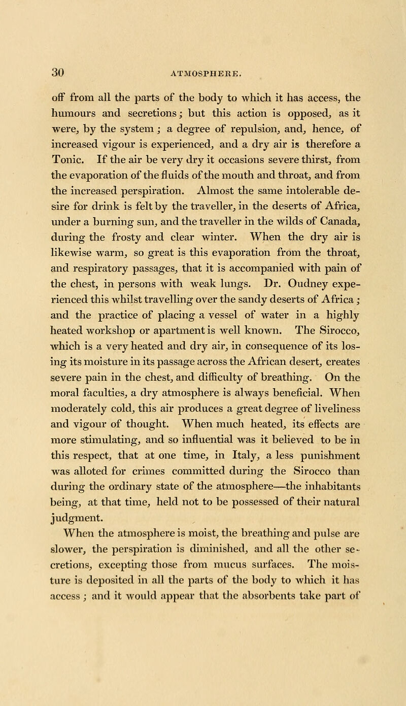 off from all the parts of the body to which it has access, the humours and secretions; but this action is opposed, as it were, by the system; a degree of repulsion, and, hence, of increased vigour is experienced, and a dry air is therefore a Tonic. If the air be very dry it occasions severe thirst, from the evaporation of the fluids of the mouth and throat, and from the increased perspiration. Almost the same intolerable de- sire for drink is felt by the traveller, in the deserts of Africa, under a burning sun, and the traveller in the wilds of Canada, during the frosty and clear winter. When the dry air is likewise warm, so great is this evaporation from the throat, and respiratory passages, that it is accompanied with pain of the chest, in persons with weak lungs. Dr. Oudney expe- rienced this whilst travelling over the sandy deserts of Africa ; and the practice of placing a vessel of water in a highly heated workshop or apartment is well known. The Sirocco, which is a very heated and dry air, in consequence of its los- ing its moisture in its passage across the African desert, creates severe pain in the chest, and difficulty of breathing. On the moral faculties, a dry atmosphere is always beneficial. When moderately cold, this air produces a great degree of liveliness and vigour of thought. When much heated, its effects are more stimulating, and so influential was it believed to be in this respect, that at one time, in Italy, a less punishment was alloted for crimes committed during the Sirocco than during the ordinary state of the atmosphere—the inhabitants being, at that time, held not to be possessed of their natural judgment. When the atmosphere is moist, the breathing and pulse are slower, the perspiration is diminished, and all the other se- cretions, excepting those from mucus surfaces. The mois- ture is deposited in all the parts of the body to which it has access ; and it would appear that the absorbents take part of