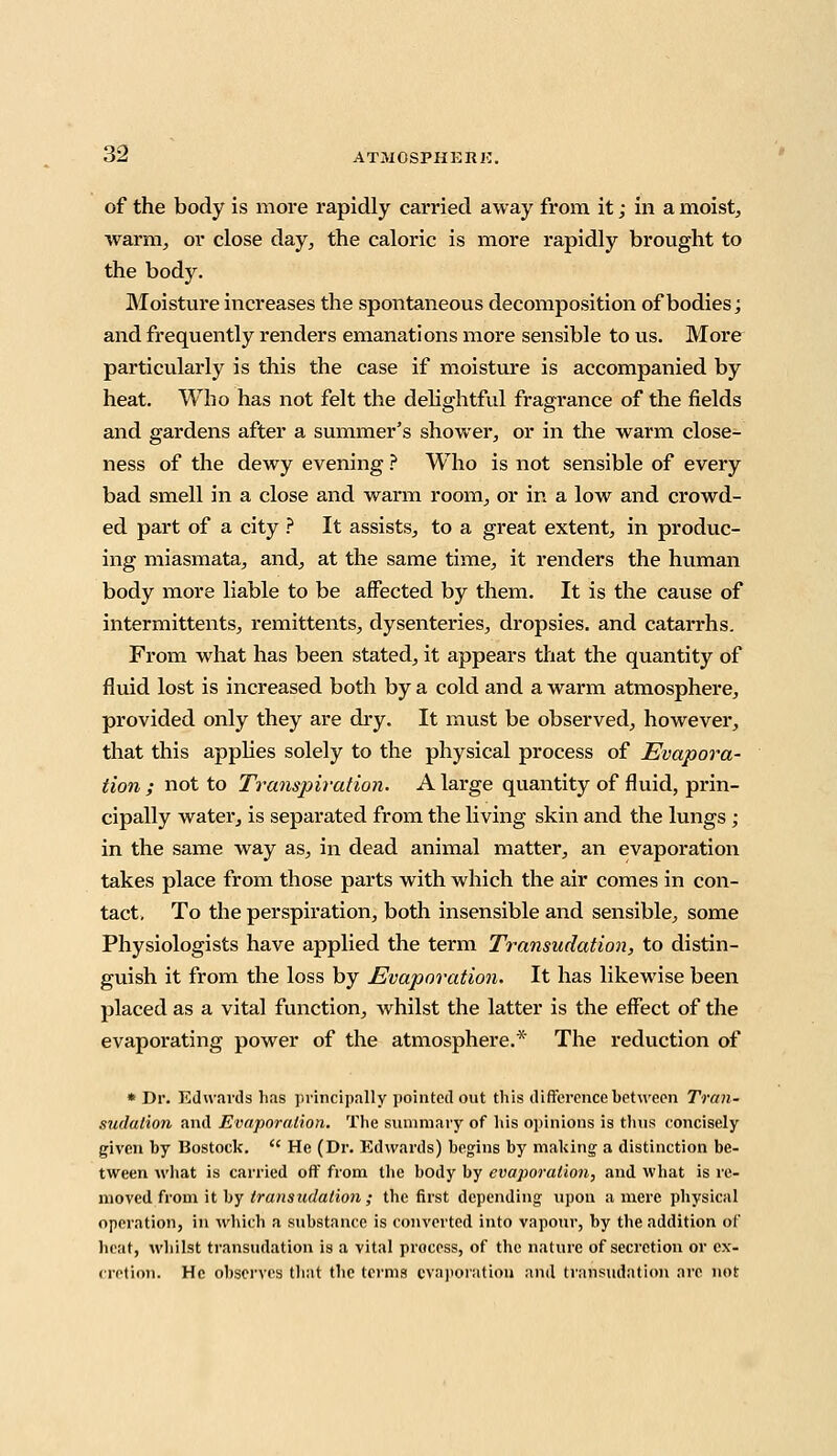 of the body is more rapidly carried away from it; in a moist, warm, or close day, the caloric is more rapidly brought to the body. Moisture increases the spontaneous decomposition of bodies; and frequently renders emanations more sensible to us. More particularly is this the case if moisture is accompanied by heat. Who has not felt the delightful fragrance of the fields and gardens after a summer's shower, or in the warm close- ness of the dewy evening ? Who is not sensible of every bad smell in a close and warm room, or in a low and crowd- ed part of a city ? It assists, to a great extent, in produc- ing miasmata, and, at the same time, it renders the human body more liable to be affected by them. It is the cause of intermittents, remittents, dysenteries, dropsies, and catarrhs. From what has been stated, it appears that the quantity of fluid lost is increased both by a cold and a warm atmosphere, provided only they are dry. It must be observed, however, that this applies solely to the physical process of Evapora- tion ; not to Transpiration. A large quantity of fluid, prin- cipally water, is separated from the living skin and the lungs; in the same way as, in dead animal matter, an evaporation takes place from those parts with which the air comes in con- tact. To the perspiration, both insensible and sensible, some Physiologists have applied the term Transudation, to distin- guish it from the loss by Evaporation. It has likewise been placed as a vital function, whilst the latter is the effect of the evaporating power of the atmosphere.* The reduction of * Dr. Edwards has principally pointed out this difference between Tran- sudation and Evaporation. The summary of his opinions is thus concisely given by Bostock.  He (Dr. Edwards) begins by making a distinction be- tween what is carried off from the body by evaporation, and what is re- moved from it by transudation ,• the first depending upon a mere physical operation, in which a substance is converted into vapour, by the addition of heat, whilst transudation is a vital process, of the nature of secretion or ex- cretion. He observes that the terms evaporation and transudation arc not