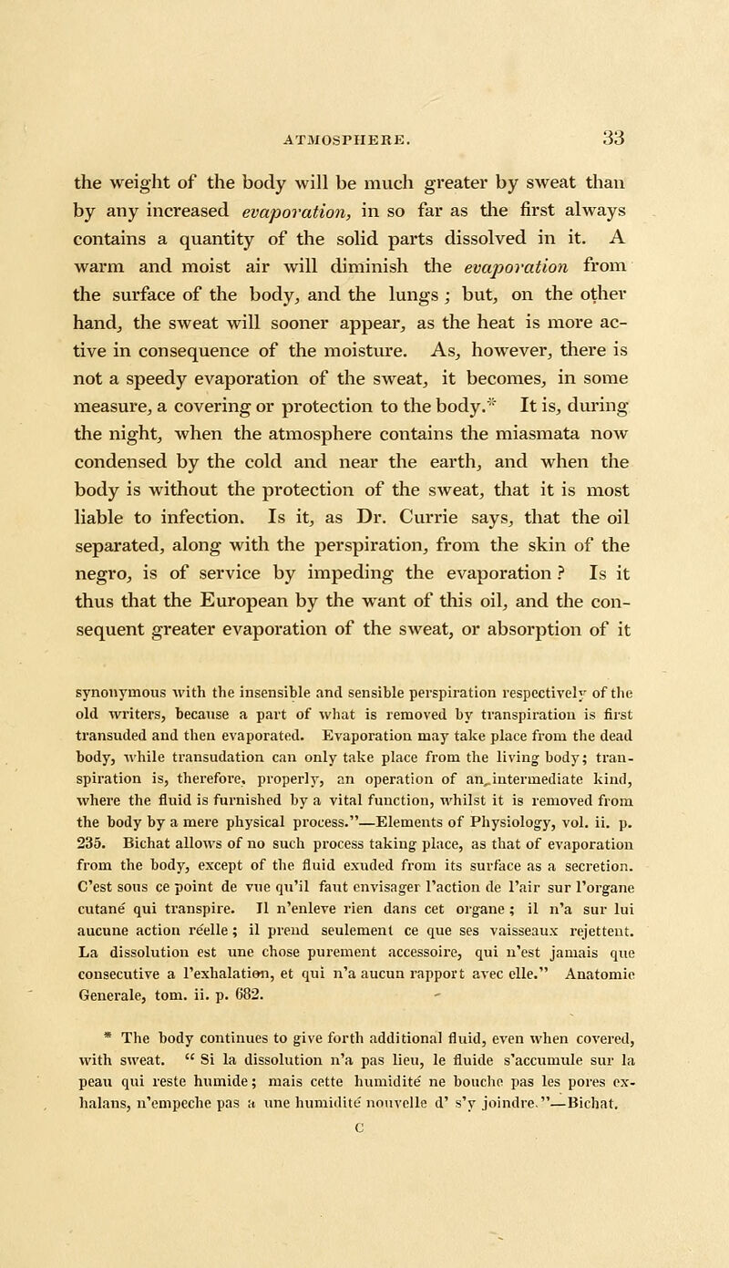 the weight of the body will be much greater by sweat than by any increased evaporation, in so far as the first always contains a quantity of the solid parts dissolved in it. A warm and moist air will diminish the evaporation from the surface of the body, and the lungs; but, on the other hand, the sweat will sooner appear, as the heat is more ac- tive in consequence of the moisture. As, however, there is not a speedy evaporation of the sweat, it becomes, in some measure, a covering or protection to the body.' It is, during the night, when the atmosphere contains the miasmata now condensed by the cold and near the earth, and when the body is without the protection of the sweat, that it is most liable to infection. Is it, as Dr. Currie says, that the oil separated, along with the perspiration, from the skin of the negro, is of service by impeding the evaporation ? Is it thus that the European by the want of this oil, and the con- sequent greater evaporation of the sweat, or absorption of it synonymous with the insensible and sensible perspiration respectively of the old writers, because a part of what is removed by transpiration is first transuded and then evaporated. Evaporation may take place from the dead body, while transudation can only take place from the living body; tran- spiration is, therefore, properly, an operation of an^intermediate kind, where the fluid is furnished by a vital function, whilst it is removed from the body by a mere physical process.—Elements of Physiology, vol. ii. p. 235. Bichat allows of no such process taking place, as that of evaporation from the body, except of the fluid exuded from its surface as a secretion. C'est sous ce point de vue qu'il faut envisager Taction de l'air sur l'organe cutane qui transpire. II n'enleve rien dans cet organe ; il n'a sur lui aucune action re'elle; il prend seulement ce que ses vaisseaux rejettent. La dissolution est une chose purement accessoire, qui n'est jamais que consecutive a rexhalation, et qui n'a aucun rapport avec elle. Anatomic Generate, torn. ii. p. 682. * The body continues to give forth additional fluid, even when covered, with sweat.  Si la dissolution n'a pas lieu, le fluide s'accumule sur la peau qui reste humide; mais cette humidite ne bouche pas les pores ex- halans, n'empeche pas a une humidite nouvelle d' s'y joindre.—Bichat. C