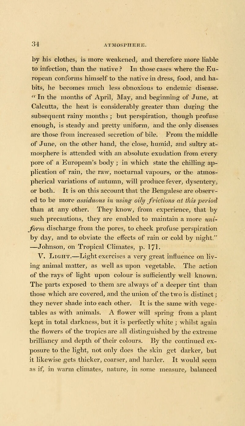 by his clothes, is more weakened,, and therefore more liable to infection, than the native ? In those cases where the Eu- ropean conforms himself to the native in dress, food, and ha- bits, he becomes much less obnoxious to endemic disease.  In the months of April, May, and beginning of June, at Calcutta, the heat is considerably greater than during the subsequent rainy months ; but perspiration, though profuse enough, is steady and pretty uniform, and the only diseases are those from increased secretion of bile. From the middle of June, on the other hand, the close, humid, and sultry at- mosphere is attended with an absolute exudation from every pore of a European's body ; in which state the chilling ap- plication of rain, the raw, nocturnal vapours, or the atmos- pherical variations of autumn, will produce fever, dysentery, or both. It is on this account that the Bengalese are observ- ed to be more assiduous in using oily frictions at this period than at any other. They know, from experience, that by such precautions, they are enabled to maintain a more uni- form discharge from the pores, to check profuse perspiration by day, and to obviate the effects of rain or cold by night. —Johnson, on Tropical Climates, p. 171. V. Light.—Light exercises a very great influence on liv- ing animal matter, as well as upon vegetable. The action of the rays of light upon colour is sufficiently well known. The parts exposed to them are ahvays of a deeper tint than those which are covered, and the union of the two is distinct; they never shade into each other. It is the same with vege ■ tables as with animals. A flower will spring from a plant kept in total darkness, but it is perfectly white ; whilst again the flowers of the tropics are all distinguished by the extreme brilliancy and depth of their colours. By the continued ex- posure to the light, not only does the skin get darker, but it likewise gets thicker, coarser, and harder. It would seem as if, in warm climates, nature, in some measure, balanced