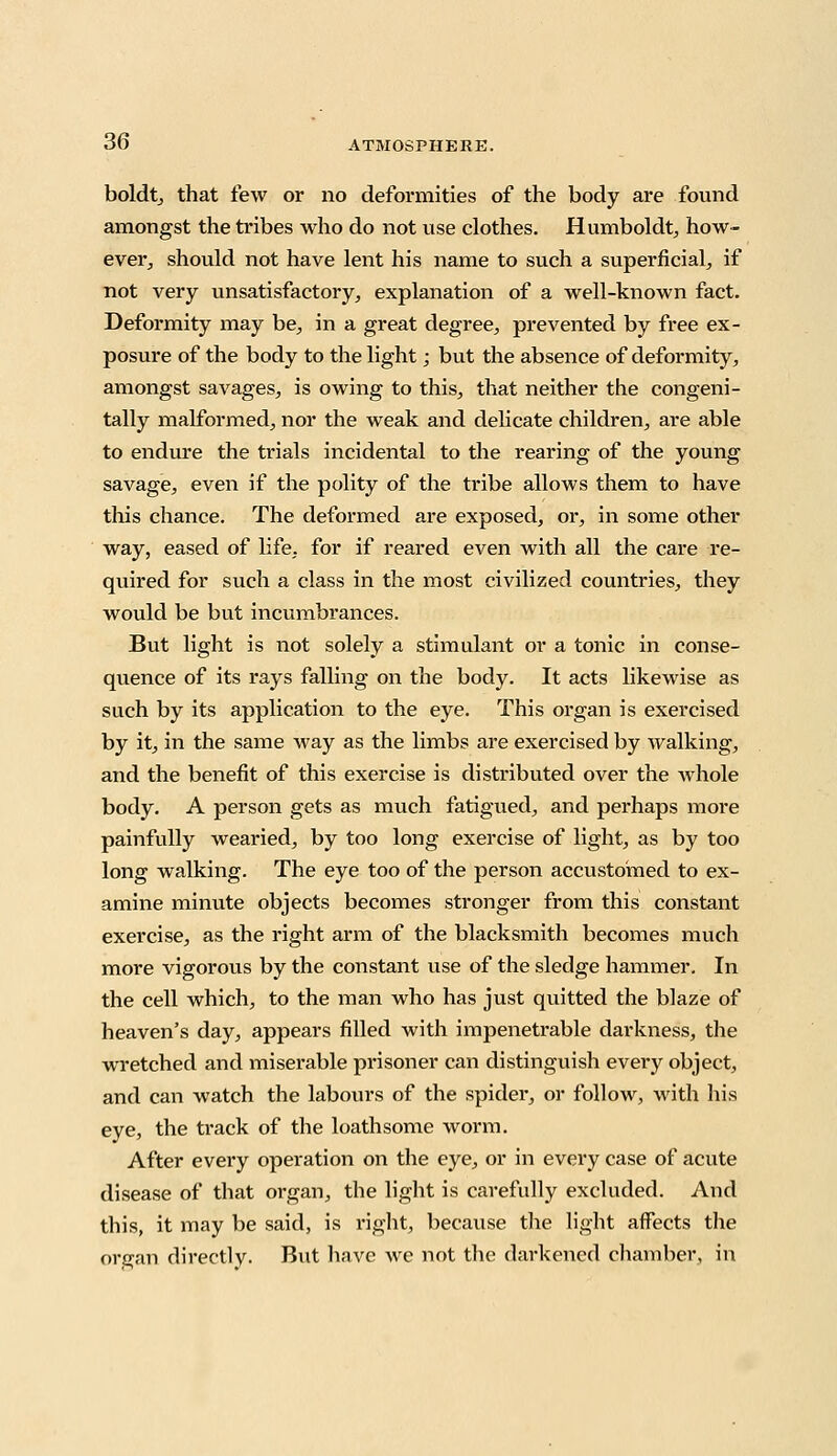 boldt, that few or no deformities of the body are found amongst the tribes who do not use clothes. Humboldt, how- ever, should not have lent his name to such a superficial, if not very unsatisfactory, explanation of a well-known fact. Deformity may be, in a great degree, prevented by free ex- posure of the body to the light; but the absence of deformity, amongst savages, is owing to this, that neither the congeni- tally malformed, nor the weak and delicate children, are able to endure the trials incidental to the rearing of the young savage, even if the polity of the tribe allows them to have this chance. The deformed are exposed, or, in some other way, eased of life, for if reared even with all the care re- quired for such a class in the most civilized countries, they would be but incumbrances. But light is not solely a stimulant or a tonic in conse- quence of its rays falling on the body. It acts likewise as such by its application to the eye. This organ is exercised by it, in the same way as the limbs are exercised by walking, and the benefit of this exercise is distributed over the whole body. A person gets as much fatigued, and perhaps more painfully wearied, by too long exercise of light, as by too long walking. The eye too of the person accustomed to ex- amine minute objects becomes stronger from this constant exercise, as the right arm of the blacksmith becomes much more vigorous by the constant use of the sledge hammer. In the cell which, to the man who has just quitted the blaze of heaven's day, appears filled with impenetrable darkness, the wretched and miserable prisoner can distinguish every object, and can watch the labours of the spicier, or follow, with his eye, the track of the loathsome worm. After every operation on the eye, or in every case of acute disease of that organ, the light is carefully excluded. And this, it may be said, is right, because the light affects the organ directly- But have Ave not the darkened chamber, in