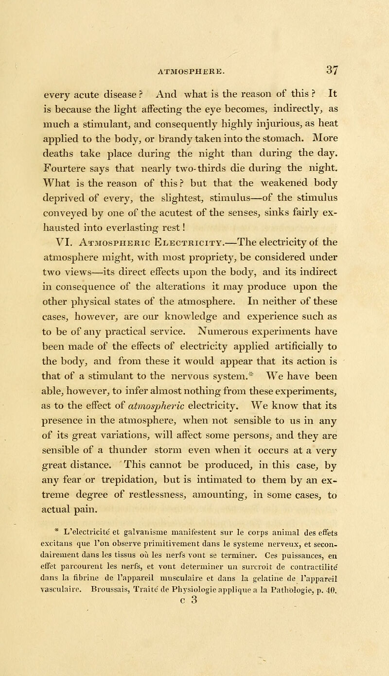 every acute disease ? And what is the reason of this ? It is because the light affecting the eye becomes, indirectly, as much a stimulant, and consequently highly injurious, as heat applied to the body, or brandy taken into the stomach. More deaths take place during the night than during the day. Fourtere says that nearly two-thirds die during the night. What is the reason of this ? but that the weakened body deprived of every, the slightest, stimulus—of the stimulus conveyed by one of the acutest of the senses, sinks fairly ex- hausted into everlasting rest! VI. Atmospheric Electricity.—The electricity of the atmosphere might, with most propriety, be considered under two views—its direct effects upon the body, and its indirect in consequence of the alterations it may produce upon the other physical states of the atmosphere. In neither of these cases, however, are our knowledge and experience such as to be of any practical service. Numerous experiments have been made of the effects of electricity applied artificially to the body, and from these it would appear that its action is that of a stimulant to the nervous system.* We have been able, however, to infer almost nothing from these experiments, as to the effect of atmospheric electricity. We know that its presence in the atmosphere, when not sensible to us in any of its great variations, will affect some persons, and they are sensible of a thunder storm even when it occurs at a very great distance. This cannot be produced, in this case, by any fear or trepidation, but is intimated to them by an ex- treme degree of restlessness, amounting, in some cases, to actual pain. * L'electricite et galvanisme manifestent sur le corps animal des effets excitans que Ton observe prirnitivement dans le systeme nerveux, et secon- dairement dans les tissus ou les nerfs vont se terminer. Ces puissances, en effet parcourent les nerfs, et vont determiner un surcroit de contractilite' dans la fibrine de l'appareil musculaire et dans la gelatine de 1'appareil vasculaire. Broussais, Traite de Phvsiologie applique a la Pathologic, p. 40. c 3