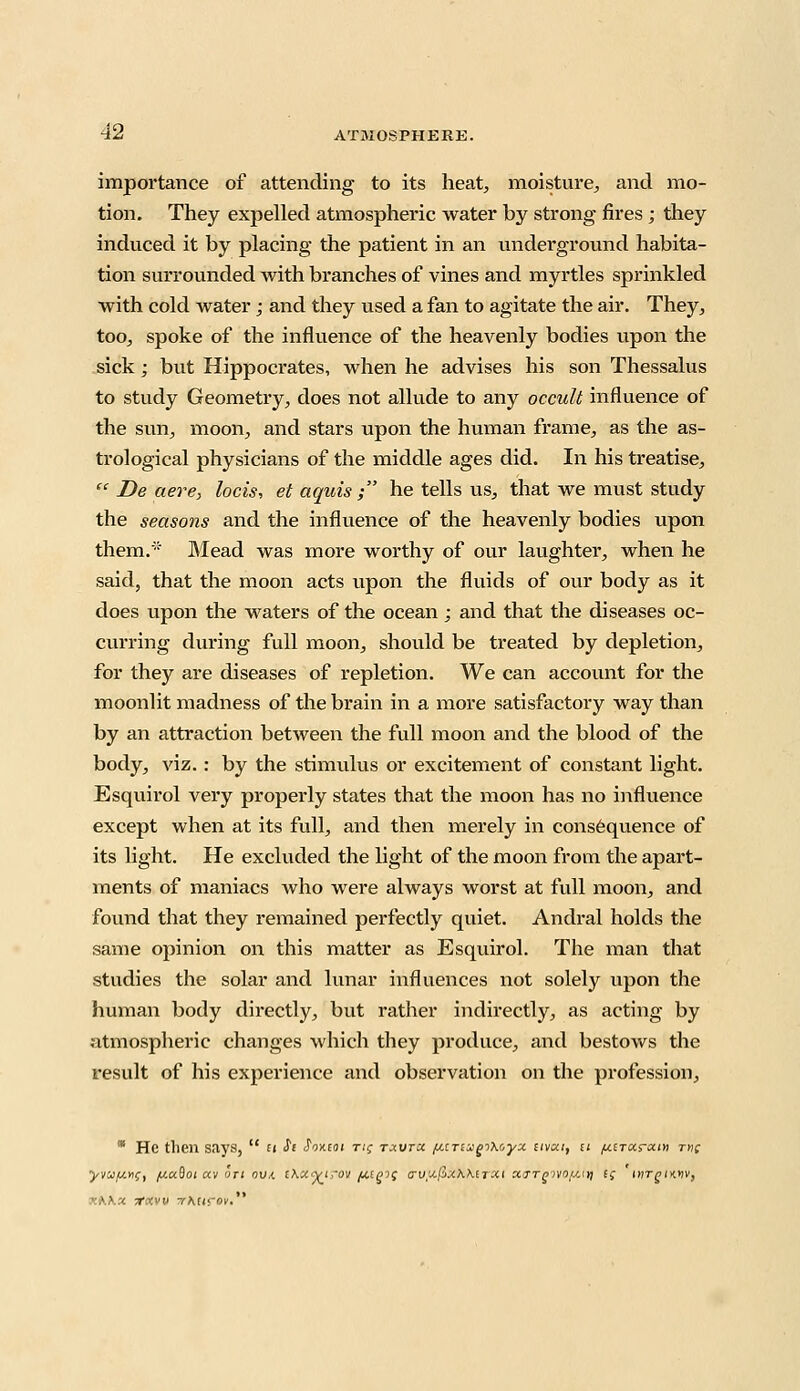 importance of attending to its heat, moisture, and mo- tion. They expelled atmospheric water by strong fires ; they induced it by placing the patient in an underground habita- tion surrounded with branches of vines and myrtles sprinkled with cold water; and they used a fan to agitate the air. They, too, spoke of the influence of the heavenly bodies upon the sick; but Hippocrates, when he advises his son Thessalus to study Geometry, does not allude to any occult influence of the sun, moon, and stars upon the human frame, as the as- trological physicians of the middle ages did. In his treatise,  De aere, locis, et aquis ; he tells us, that we must study the seasons and the influence of the heavenly bodies upon them.'-' Mead was more worthy of our laughter, when he said, that the moon acts upon the fluids of our body as it does upon the waters of the ocean; and that the diseases oc- curring during full moon, should be treated by depletion, for they are diseases of repletion. We can account for the moonlit madness of the brain in a more satisfactory way than by an attraction between the full moon and the blood of the body, viz.: by the stimulus or excitement of constant light. Esquirol very properly states that the moon has no influence except when at its full, and then merely in consequence of its light. He excluded the light of the moon from the apart- ments of maniacs who were always worst at full moon, and found that they remained perfectly quiet. Andral holds the same opinion on this matter as Esquirol. The man that studies the solar and lunar influences not solely upon the human body directly, but rather indirectly, as acting by atmospheric changes which they produce, and bestows the result of his experience and observation on the profession,  He then says,  u St JWoi rif txvtx fittTiugiKoyx stvou, n pt.tTot.rxm rnc yva/u.xiC, fj.uftoi ctv on ova. i\x%t,-ov fctgif cruujixKkiTXt xo-tqivo/j.<i\ t; tyirgiMv, r.Wx TfKW vKttrov.