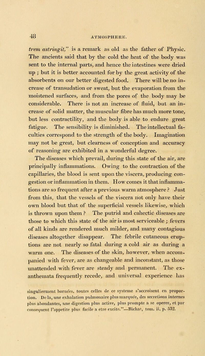 trem astringit, is a remark as old as the father of Physic. The ancients said that by the cold the heat of the body was sent to the internal parts,, and hence the intestines were dried up ; but it is better accounted for by the great activity of the absorbents on our better digested food. There will be no in- crease of transudation or sweat, but the evaporation from the moistened surfaces, and from the pores of the body may be considerable. There is not an increase of fluid, but an in- crease of solid matter, the muscular fibre has much more tone, but less contractility, and the body is able to endure great fatigue. The sensibility is diminished. The intellectual fa- culties correspond to the strength of the body. Imagination may not be great, but clearness of conception and accuracy of reasoning are exhibited in a wonderful degree. The diseases which prevail, during this state of the air, are principally inflammations. Owing to the contraction of the capillaries, the blood is sent upon the viscera, producing con- gestion or inflammation in them. How comes it that inflamma- tions are so frequent after a previous warm atmosphere ? Just from this, that the vessels of the viscera not only have their own blood but that of the superficial vessels likewise, which is thrown upon them ? The putrid and cahectic diseases are those to which this state of the air is most serviceable ; fevers of all kinds are rendered much milder, and many contagious diseases altogether disappear. The febrile cutaneous erup- tions are not nearly so fatal during a cold air as during a warm one. The diseases of the skin, however, when accom- panied with fever, are as changeable and inconstant, as those unattended with fever are steady and permanent. The ex- anthemata frequently recede, and universal experience has singuliermcnt born&s, toutes celles dc cc systeme s'accroisent en propor- tion. Dela, unc exhalation pulmonaire plus marquee, lies secretions internes plus abondantes, une digestion plus active, plus prompte a se operer, et par consequent l'appetite plus facile a etre excite.—Tiic.liat, torn. ii. p. 532.