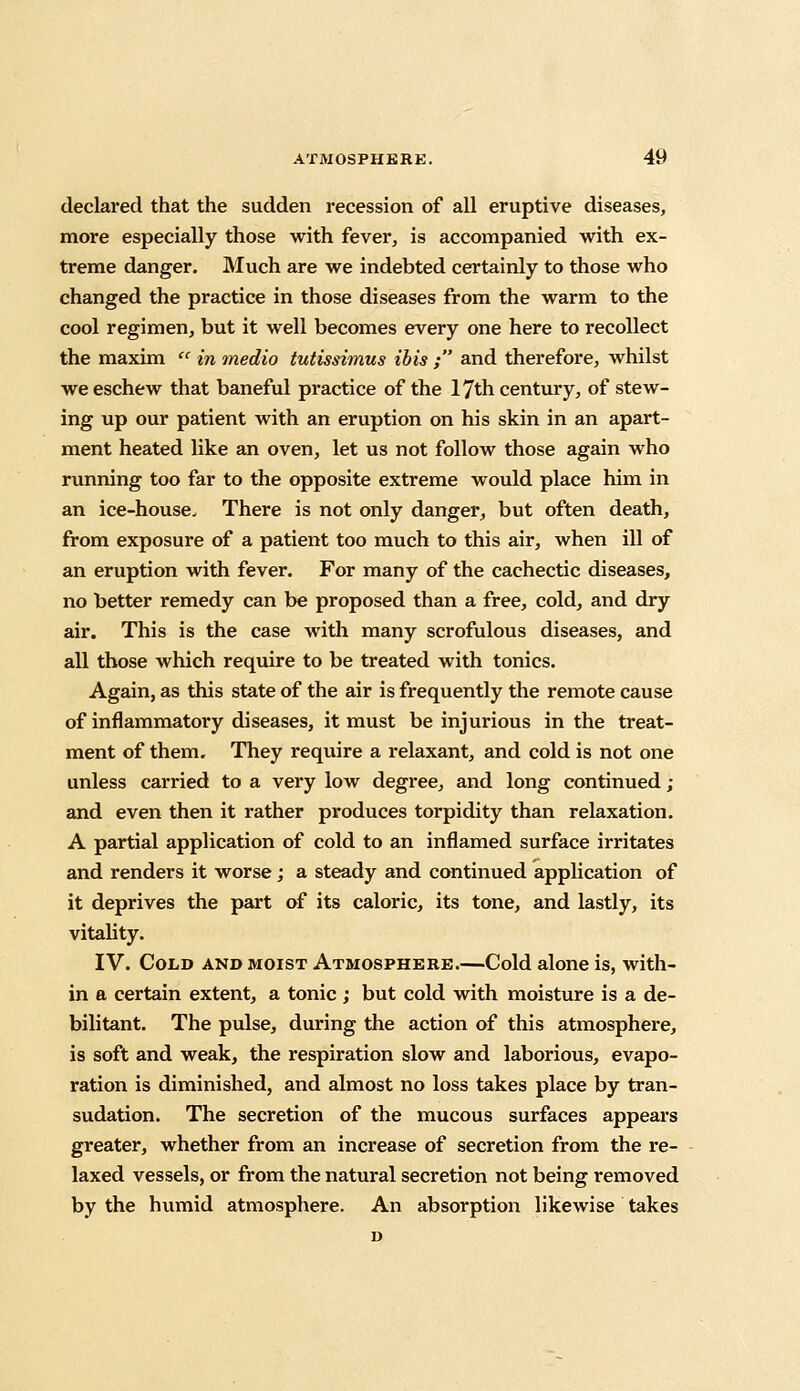 declared that the sudden recession of all eruptive diseases, more especially those with fever, is accompanied with ex- treme danger. Much are we indebted certainly to those who changed the practice in those diseases from the warm to the cool regimen, but it well becomes every one here to recollect the maxim  in medio tutissimus ibis ; and therefore, whilst we eschew that baneful practice of the 17th century, of stew- ing up our patient with an eruption on his skin in an apart- ment heated like an oven, let us not follow those again who running too far to the opposite extreme would place him in an ice-house. There is not only danger, but often death, from exposure of a patient too much to this air, when ill of an eruption with fever. For many of the cachectic diseases, no better remedy can be proposed than a free, cold, and dry air. This is the case with many scrofulous diseases, and all those which require to be treated with tonics. Again, as this state of the air is frequently the remote cause of inflammatory diseases, it must be injurious in the treat- ment of them. They require a relaxant, and cold is not one unless carried to a very low degree, and long continued ; and even then it rather produces torpidity than relaxation. A partial application of cold to an inflamed surface irritates and renders it worse; a steady and continued application of it deprives the part of its caloric, its tone, and lastly, its vitality. IV. Cold and moist Atmosphere.—Cold alone is, with- in a certain extent, a tonic; but cold with moisture is a de- bilitant. The pulse, during the action of this atmosphere, is soft and weak, the respiration slow and laborious, evapo- ration is diminished, and almost no loss takes place by tran- sudation. The secretion of the mucous surfaces appears greater, whether from an increase of secretion from the re- laxed vessels, or from the natural secretion not being removed by the humid atmosphere. An absorption likewise takes