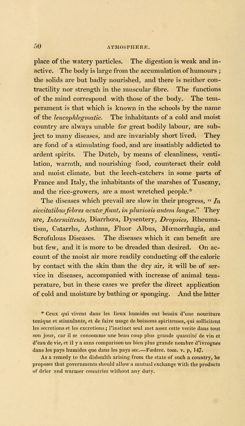 place of the watery particles. The digestion is weak and in- active. The body is large from the accumulation of humours ; the solids are but badly nourished, and there is neither con- tractility nor strength in the muscular fibre. The functions of the mind correspond with those of the body. The tem- perament is that which is known in the schools by the name of the leucophlegmatic. The inhabitants of a cold and moist country are always unable for great bodily labour, are sub- ject to many diseases, and are invariably short lived. They are fond of a stimulating food, and are insatiably addicted to ardent spirits. The Dutch, by means of cleanliness, venti- lation, warmth, and nourishing food, counteract their cold and moist climate, but the leech-catchers in some parts of France and Italy, the inhabitants of the marshes of Tuscany, and the rice-growers, are a most wretched people.* The diseases which prevail are slow in their progress,  In siccitatibusfebres acutce jiunt, in pluviosis autem longceJ' They are, Intermittents, Diarrhoea, Dysentery, Dropsies, Rheuma- tism, Catarrhs, Asthma, Fluor Albus, Mcenorrhagia, and Scrofulous Diseases. The diseases which it can benefit are but few, and it is more to be dreaded than desired. On ac- count of the moist air more readily conducting off the caloric by contact with the skin than the dry air, it will be of ser- vice in diseases, accompanied with increase of animal tem- perature, but in these cases we prefer the direct application of cold and moisture by bathing or sponging. And the latter * Ceux qui vivent dans les lieux humides ont besoin d'une nouriture tonique et stimulante, et de faire usage de boissons spiriteiises, qui sollicitent les secretions et les excretions; l'instinct seul met assez cette verite dans tout son jour, car il se consomme une beau coup plus gvande quantite' de vin et d'eau de vie, et il y a sans comparison un bien plus grande nombre d'ivrognes dans les pays humides que dans les pays sec Foederc. torn. v. p, 147- As a remedy to the dishealth arising from the state of such a country, he proposes that governments should allow a mutual exchange with the products of drier and warmer countries without any fluty.