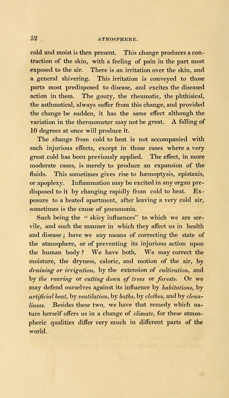 cold and moist is then present. This change produces a con- traction of the skin, with a feeling of pain in the part most exposed to the air. There is an irritation over the skin, and a general shivering. This irritation is conveyed to those parts most predisposed to disease, and excites the diseased action in them. The gouty, the rheumatic, the phthisical, the asthmatical, always suffer from this change, and provided the change be sudden, it has the same effect although the variation in the thermometer may not be great. A falling of 10 degrees at once will produce it. The change from cold to heat is not accompanied with such injurious effects, except in those cases where a very great cold has been previously applied. The effect, in more moderate cases, is merely to produce an expansion of the fluids. This sometimes gives rise to haemoptysis, epistaxis, or apoplexy. Inflammation may be excited in any organ pre- disposed to it by changing rapidly from cold to heat. Ex- posure to a heated apartment, after leaving a very cold air, sometimes is the cause of pneumonia. Such being the  skiey influences to which we are ser- vile, and such the manner in which they affect us in health and disease ; have we any means of correcting the state of the atmosphere, or of preventing its injurious action upon the human body ? We have both. We may correct the moisture, the dryness, caloric, and motion of the air, by draining or irrigation, by the extension of cultivation, and by the rearing or cutting down of trees or forests- Or we may defend ourselves against its influence by habitations, by artificial heat, by ventilation, by baths, by clothes, and by clean- liness. Besides these two, we have that remedy which na- ture herself offers us in a change of climate, for these atmos- pheric qualities differ very much in different parts of the world.