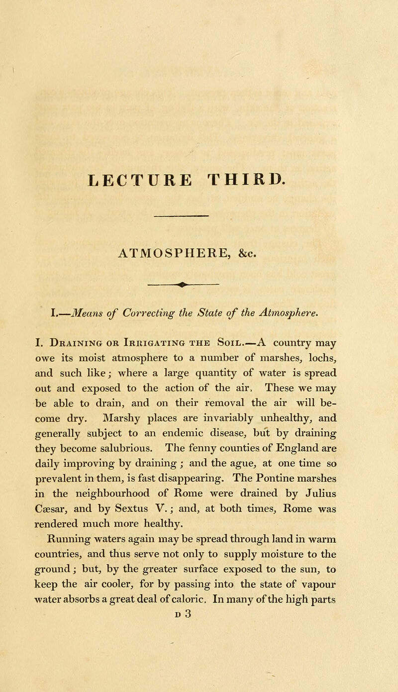 LECTURE THIRD. ATMOSPHERE, &c. I.—Means of Correcting the State of the Atmosphere. I. Draining or Irrigating the Soil.—A country may owe its moist atmosphere to a number of marshes, lochs, and such like; where a large quantity of water is spread out and exposed to the action of the air, These we may be able to drain, and on their removal the air will be- come dry. Marshy places are invariably unhealthy, and generally subject to an endemic disease, but by draining they become salubrious. The fenny counties of England are daily improving by draining ; and the ague, at one time so prevalent in them, is fast disappearing. The Pontine marshes in the neighbourhood of Rome were drained by Julius Caesar, and by Sextus V.; and, at both times, Rome was rendered much more healthy. Running waters again may be spread through land in warm countries, and thus serve not only to supply moisture to the ground; but, by the greater surface exposed to the sun, to keep the air cooler, for by passing into the state of vapour water absorbs a great deal of caloric. In many of the high parts d3