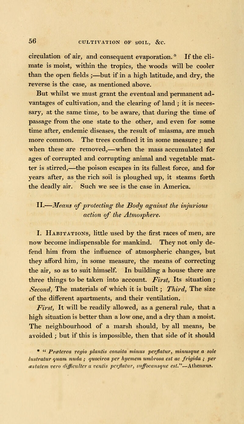 circulation of air, and consequent evaporation. * If the cli- mate is moist, within the tropics, the woods will be cooler than the open fields ;—but if in a high latitude, and dry, the reverse is the case, as mentioned above. But whilst we must grant the eventual and permanent ad- vantages of cultivation, and the clearing of land ; it is neces- sary, at the same time, to be aware, that during the time of passage from the one state to the other, and even for some time after, endemic diseases, the result of miasma, are much more common. The trees confined it in some measure; and when these are removed,—when the mass accumulated for ages of corrupted and corrupting animal and vegetable mat- ter is stirred,—the poison escapes in its fullest force, and for years after, as the rich soil is ploughed up, it steams forth the deadly air. Such we see is the case in America. II.—Means of protecting the Body against the injurious action of the Atmosphere. I. Habitations, little used by the first races of men, are now become indispensable for mankind. They not only de- fend him from the influence of atmospheric changes, but they afford him, in some measure, the means of correcting the air, so as to suit himself. In building a house there are three things to be taken into account. First, Its situation ; Second, The materials of which it is built; Third, The size of the different apartments, and their ventilation. First, It will be readily allowed, as a general rule, that a high situation is better than a low one, and a dry than a moist. The neighbourhood of a marsh should, by all means, be avoided ; but if this is impossible, then that side of it should •  Pr<eterea regio pluntis consita minus perflatur, tninusque a sole lustrutur quam nuda ; quocirca per hyemem umbrosa est ac frigida ; per xstutem vera difficultcr a ventis pcrjlatur, snffocunsqnc est.—Atlieiircus.