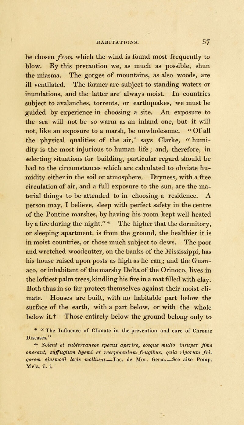 be chosen from which the wind is found most frequently to blow. By this precaution we, as much as possible, shun the miasma. The gorges of mountains, as also woods, are ill ventilated. The former are subject to standing waters or inundations, and the latter are always moist. In countries subject to avalanches, torrents, or earthquakes, we must be guided by experience in choosing a site. An exposure to the sea will not be so warm as an inland one, but it will not, like an exposure to a marsh, be unwholesome.  Of all the physical qualities of the air, says Clarke,  humi- dity is the most injurious to human life; and, therefore, in selecting situations for building, particular regard should be had to the circumstances which are calculated to obviate hu- midity either in the soil or atmosphere- Dryness, with a free circulation of air, and a full exposure to the sun, are the ma- terial things to be attended to in choosing a residence. A person may, I believe, sleep with perfect safety in the centre of the Pontine marshes, by having his room kept well heated by a fire during the night. * The higher that the dormitory, or sleeping apartment, is from the ground, the healthier it is in moist countries, or those much subject to dews. The poor and wretched woodcutter, on the banks of the Mississippi, has his house raised upon posts as high as he can.; and the Guan- aco, or inhabitant of the marshy Delta of the Orinoco, lives in the loftiest palm trees, kindling his fire in a mat filled with clay. Both thus in so far protect themselves against their moist cli- mate. Houses are built, with no habitable part below the surface of the earth, with a part below, or with the whole below it.t Those entirely below the ground belong only to   The Influence of Climate in the prevention and cure of Chronic Diseases. ■f Solent et subterraneos specus aperire, eosque multo insuper fimo onerant, suffugium hyemi et receplaculum frugibus, quia rigorum fri- gorem ejusmodi locis molliunt.—Tac. de Mor. Germ.—See also Pomp. Mela. ii. i.