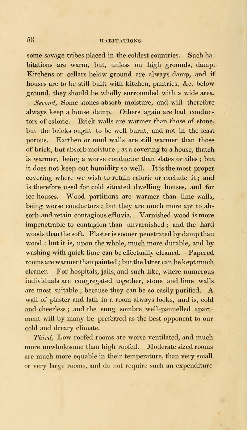 some savage tribes placed in the coldest countries. Such ha- bitations are warm, but, unless on high grounds, damp. Kitchens or cellars below ground are always damp, and if houses are to be still built with kitchen, pantries, &c. below ground, they should be wholly surrounded with a wide area. Second, Some stones absorb moisture, and will therefore always keep a house damp. Others again are bad conduc- tors of caloric. Brick walls are warmer than those of stone, but the bricks ought to be well burnt, and not in the least porous. Earthen or mud walls are still warmer than those of brick, but absorb moisture j as a covering to a house, thatch is warmer, being a worse conductor than slates or tiles; but it does not keep out humidity so well. It is the most proper covering where we wish to retain caloric or exclude it j and is therefore used for cold situated dwelling houses, and for ice houses. Wood partitions are warmer than lime walls, being worse conductors; but they are much more apt to ab- sorb and retain contagious effluvia. Varnished wood is more impenetrable to contagion than unvarnished; and the hard woods than the soft. Plaster is sooner penetrated by damp than wood ; but it is, upon the whole, much more durable, and by washing with quick lime can be effectually cleaned. < Papered rooms are warmer than painted; but the latter can be kept much cleaner. For hospitals, jails, and such like, where numerous individuals are congregated together, stone and lime walls are most suitable ; because they can be so easily purified. A wall of plaster and lath in a room always looks, and is, cold and cheerless; and the snug sombre well-pannelled apart- ment will by many be preferred as the best opponent to our cold and dreary climate. Third, Low roofed rooms are worse ventilated, and much more unwholesome than high roofed. Moderate sized rooms are much more equable in their temperature, than very small or very large rooms, and do not require such an expenditure