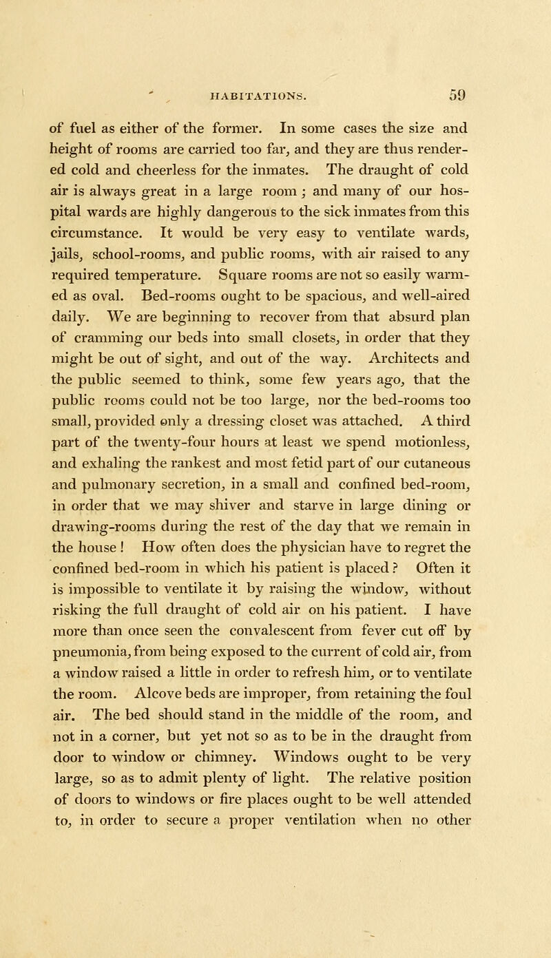 of fuel as either of the former. In some cases the size and height of rooms are carried too far, and they are thus render- ed cold and cheerless for the inmates. The draught of cold air is always great in a large room; and many of our hos- pital wards are highly dangerous to the sick inmates from this circumstance. It would be very easy to ventilate wards, jails, school-rooms, and public rooms, with air raised to any required temperature. Square rooms are not so easily warm- ed as oval. Bed-rooms ought to be spacious, and well-aired daily. We are beginning to recover from that absurd plan of cramming our beds into small closets, in order that they might be out of sight, and out of the way. Architects and the public seemed to think, some few years ago, that the public rooms could not be too large, nor the bed-rooms too small, provided only a dressing closet was attached. A third part of the twenty-four hours at least we spend motionless, and exhaling the rankest and most fetid part of our cutaneous and pulmonary secretion, in a small and confined bed-room, in order that we may shiver and starve in large dining or drawing-rooms during the rest of the day that we remain in the house ! How often does the physician have to regret the confined bed-room in which his patient is placed ? Often it is impossible to ventilate it by raising the window, without risking the full draught of cold air on his patient. I have more than once seen the convalescent from fever cut off by pneumonia, from being exposed to the current of cold air, from a window raised a little in order to refresh him, or to ventilate the room. Alcove beds are improper, from retaining the foul air. The bed should stand in the middle of the room, and not in a corner, but yet not so as to be in the draught from door to window or chimney. Windows ought to be very large, so as to admit plenty of light. The relative position of doors to windows or fire places ought to be well attended to, in order to secure a proper ventilation when no other