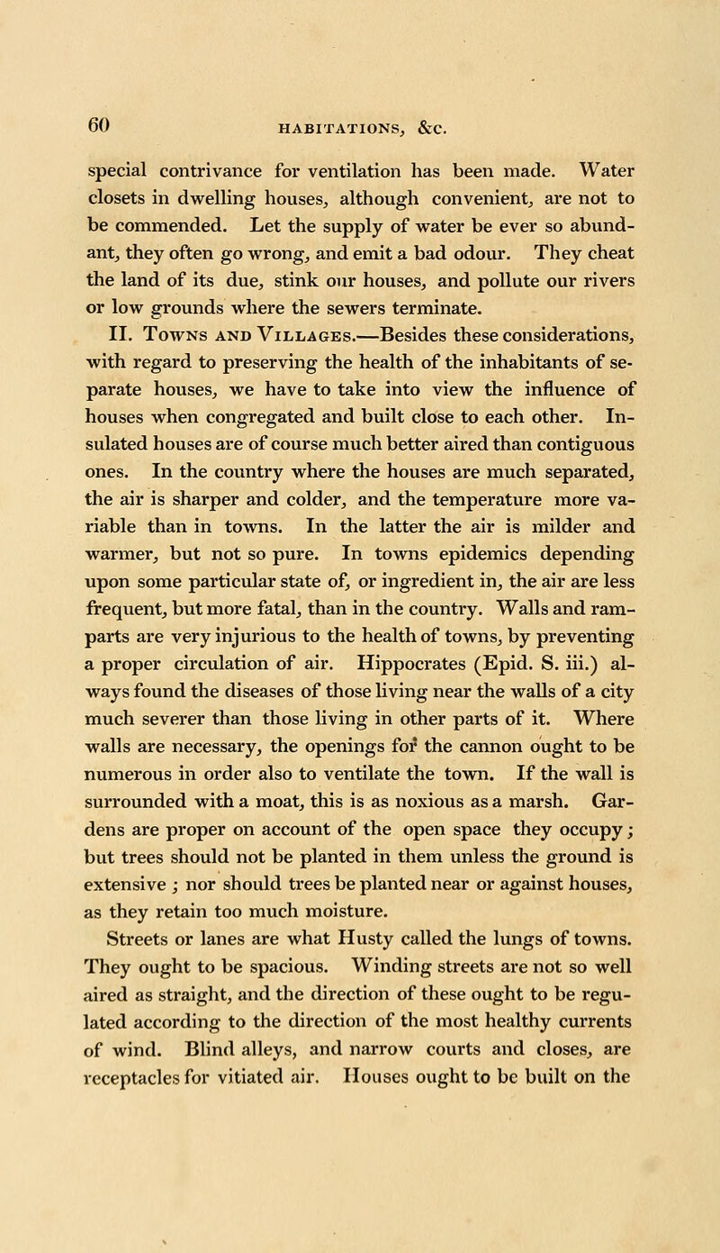 special contrivance for ventilation has been made. Water closets in dwelling houses, although convenient, are not to be commended. Let the supply of water be ever so abund- ant, they often go wrong, and emit a bad odour. They cheat the land of its due, stink our houses, and pollute our rivers or low grounds where the sewers terminate. II. Towns and Villages.—Besides these considerations, with regard to preserving the health of the inhabitants of se- parate houses, we have to take into view the influence of houses when congregated and built close to each other. In- sulated houses are of course much better aired than contiguous ones. In the country where the houses are much separated, the air is sharper and colder, and the temperature more va- riable than in towns. In the latter the air is milder and warmer, but not so pure. In towns epidemics depending upon some particular state of, or ingredient in, the air are less frequent, but more fatal, than in the country. Walls and ram- parts are very injurious to the health of towns, by preventing a proper circulation of air. Hippocrates (Epid. S. iii.) al- ways found the diseases of those living near the walls of a city much severer than those living in other parts of it. Where walls are necessary, the openings for the cannon ought to be numerous in order also to ventilate the town. If the wall is surrounded with a moat, this is as noxious as a marsh. Gar- dens are proper on account of the open space they occupy; but trees should not be planted in them unless the ground is extensive ; nor should trees be planted near or against houses, as they retain too much moisture. Streets or lanes are what Husty called the lungs of towns. They ought to be spacious. Winding streets are not so well aired as straight, and the direction of these ought to be regu- lated according to the direction of the most healthy currents of wind. Blind alleys, and narrow courts and closes, are receptacles for vitiated air. Houses ought to be built on the