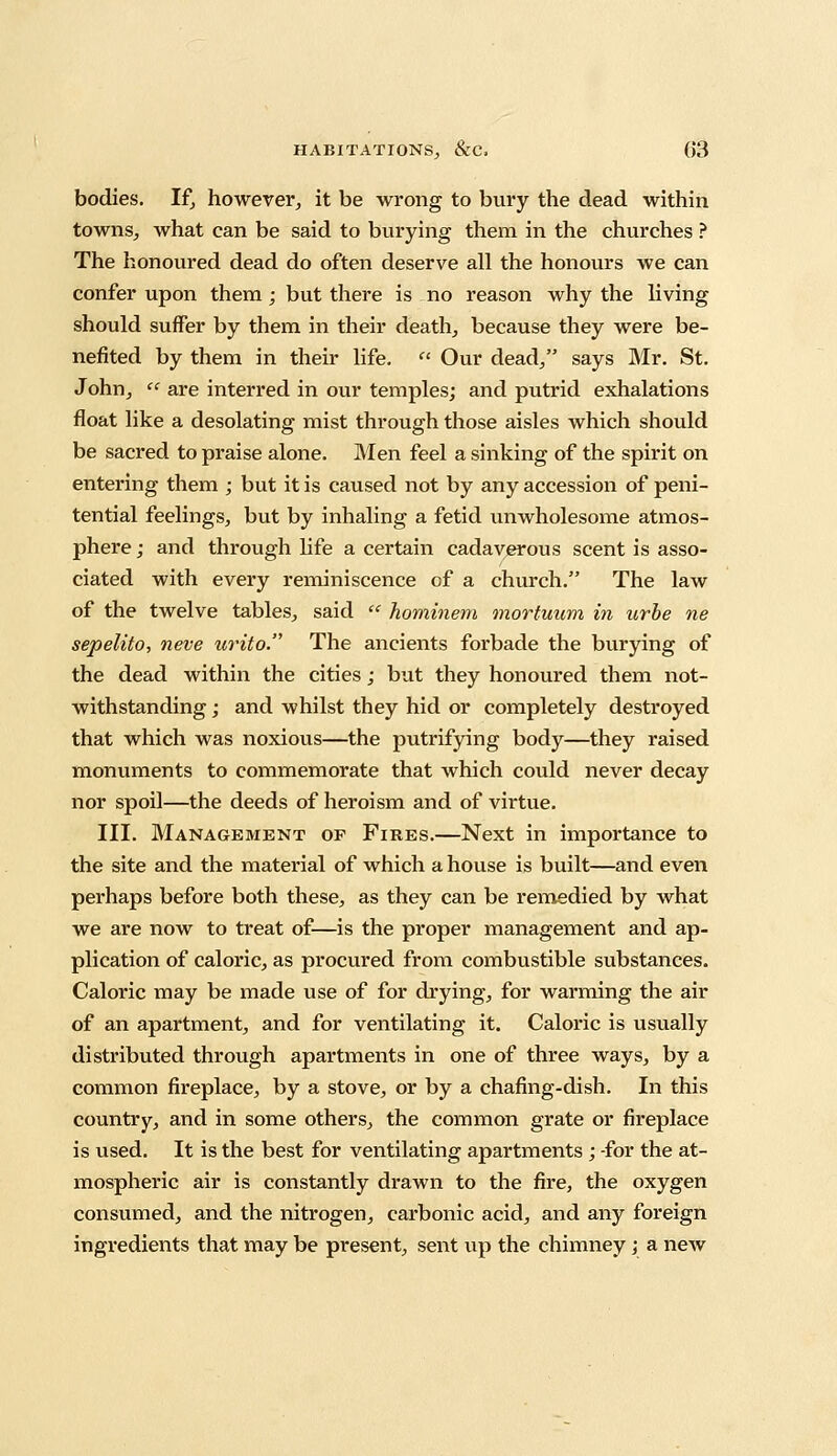 bodies. If, however, it be wrong to bury the dead within towns, what can be said to burying them in the churches ? The honoured dead do often deserve all the honours we can confer upon them; but there is no reason why the living should suffer by them in their death, because they were be- nefited by them in their life.  Our dead/' says Mr. St. John, ee are interred in our temples; and putrid exhalations float like a desolating mist through those aisles which should be sacred to praise alone. Men feel a sinking of the spirit on entering them ; but it is caused not by any accession of peni- tential feelings, but by inhaling a fetid unwholesome atmos- phere ; and through life a certain cadaverous scent is asso- ciated with every reminiscence of a church. The law of the twelve tables, said  hominem mortuum in urbe ne sepelito, neve urito. The ancients forbade the burying of the dead within the cities; but they honoured them not- withstanding ; and whilst they hid or completely destroyed that which was noxious—the putrifying body—they raised monuments to commemorate that which could never decay nor spoil—the deeds of heroism and of virtue. III. Management of Fires.—Next in importance to the site and the material of which a house is built—and even perhaps before both these, as they can be remedied by what we are now to treat of—is the proper management and ap- plication of caloric, as procured from combustible substances. Caloric may be made use of for drying, for warming the air of an apartment, and for ventilating it. Caloric is usually distributed through apartments in one of three ways, by a common fireplace, by a stove, or by a chafing-dish. In this country, and in some others, the common grate or fireplace is used. It is the best for ventilating apartments ; -for the at- mospheric air is constantly drawn to the fire, the oxygen consumed, and the nitrogen, carbonic acid, and any foreign ingredients that may be present, sent up the chimney; a new