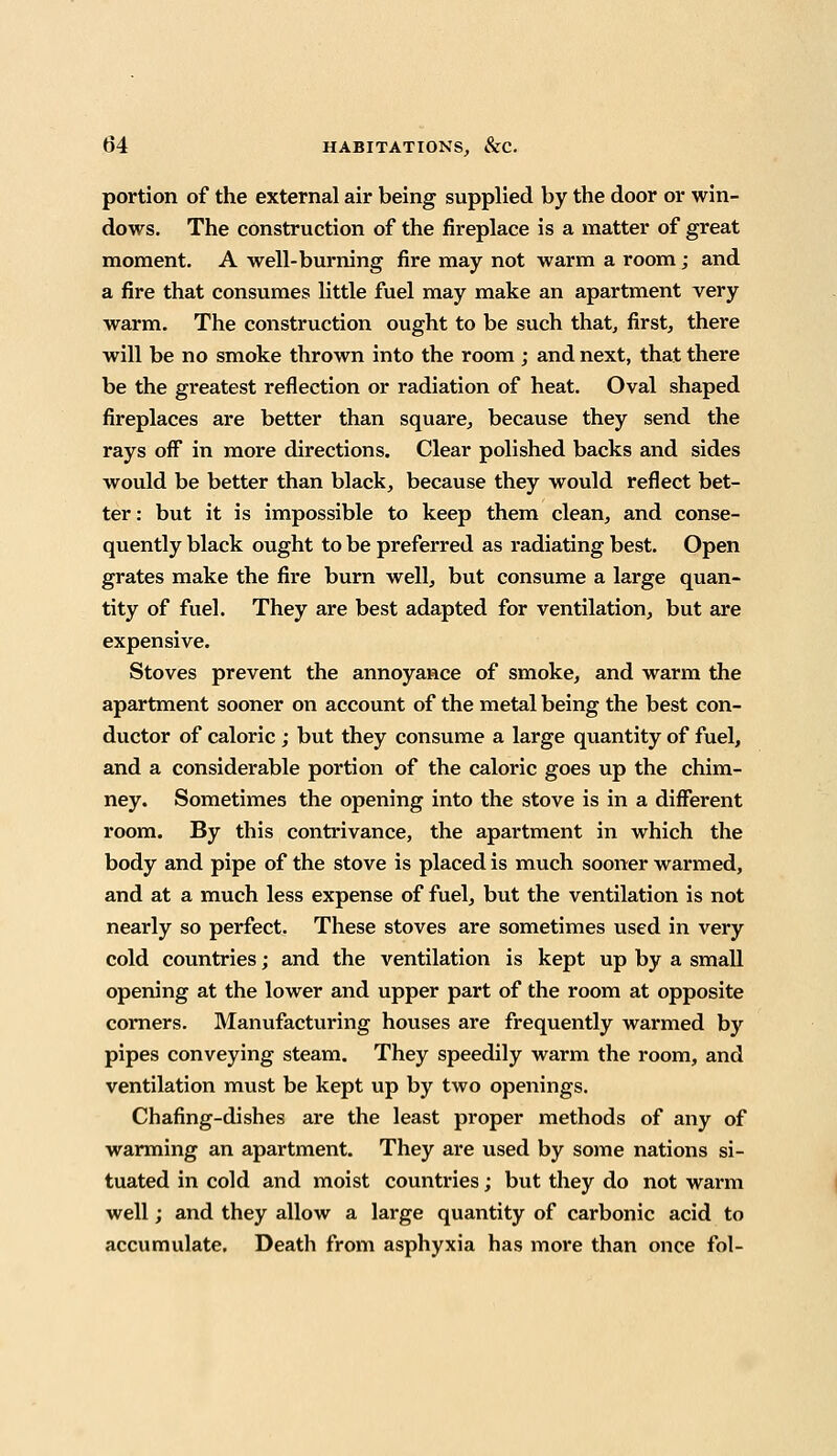 portion of the external air being supplied by the door or win- dows. The construction of the fireplace is a matter of great moment. A well-burning fire may not warm a room; and a fire that consumes little fuel may make an apartment very warm. The construction ought to be such that, first, there will be no smoke thrown into the room ; and next, that there be the greatest reflection or radiation of heat. Oval shaped fireplaces are better than square, because they send the rays off in more directions. Clear polished backs and sides would be better than black, because they would reflect bet- ter : but it is impossible to keep them clean, and conse- quently black ought to be preferred as radiating best. Open grates make the fire burn well, but consume a large quan- tity of fuel. They are best adapted for ventilation, but are expensive. Stoves prevent the annoyance of smoke, and warm the apartment sooner on account of the metal being the best con- ductor of caloric ; but they consume a large quantity of fuel, and a considerable portion of the caloric goes up the chim- ney. Sometimes the opening into the stove is in a different room. By this contrivance, the apartment in which the body and pipe of the stove is placed is much sooner warmed, and at a much less expense of fuel, but the ventilation is not nearly so perfect. These stoves are sometimes used in very cold countries; and the ventilation is kept up by a small opening at the lower and upper part of the room at opposite corners. Manufacturing houses are frequently warmed by pipes conveying steam. They speedily warm the room, and ventilation must be kept up by two openings. Chafing-dishes are the least proper methods of any of warming an apartment. They are used by some nations si- tuated in cold and moist countries; but they do not warm well; and they allow a large quantity of carbonic acid to accumulate. Death from asphyxia has more than once fol-