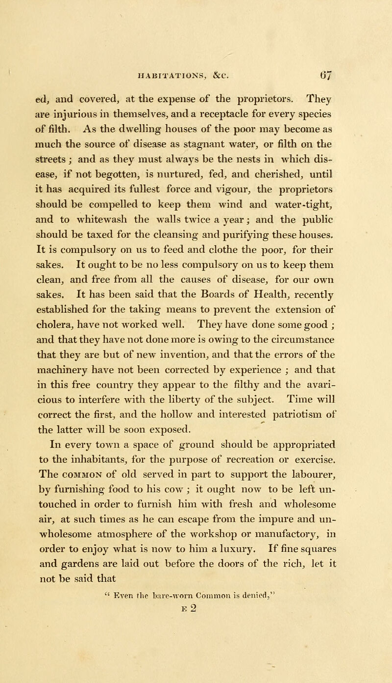 ed, and covered, at die expense of the proprietors. They are injurious in themselves, and a receptacle for every species of filth. As the dwelling houses of the poor may become as much the source of disease as stagnant water, or filth on the streets ; and as they must always be the nests in which dis- ease, if not begotten, is nurtured, fed, and cherished, until it has acquired its fullest force and vigour, the proprietors should be compelled to keep them wind and water-tight, and to whitewash the walls twice a year; and the public should be taxed for the cleansing and purifying these houses. It is compulsory on us to feed and clothe the poor, for their sakes. It ought to be no less compulsory on us to keep them clean, and free from all the causes of disease, for our own sakes. It has been said that the Boards of Health, recently established for the taking means to prevent the extension of cholera, have not worked well. They have done some good ; and that they have not done more is owing to the circumstance that they are but of new invention, and that the errors of the machinery have not been corrected by experience ; and that in this free country they appear to the filthy and the avari- cious to interfere with the liberty of the subject. Time will correct the first, and the hollow and interested patriotism of the latter will be soon exposed. In every town a space of ground should be appropriated to the inhabitants, for the purpose of recreation or exercise. The common of old served in part to support the labourer, by furnishing food to his cow ; it ought now to be left un- touched in order to furnish him with fresh and wholesome air, at such times as he can escape from the impure and un- wholesome atmosphere of the workshop or manufactory, in order to enjoy what is now to him a luxury. If fine squares and gardens are laid out before the doors of the rich, let it not be said that  Even the bare-worn Common is denied, e2