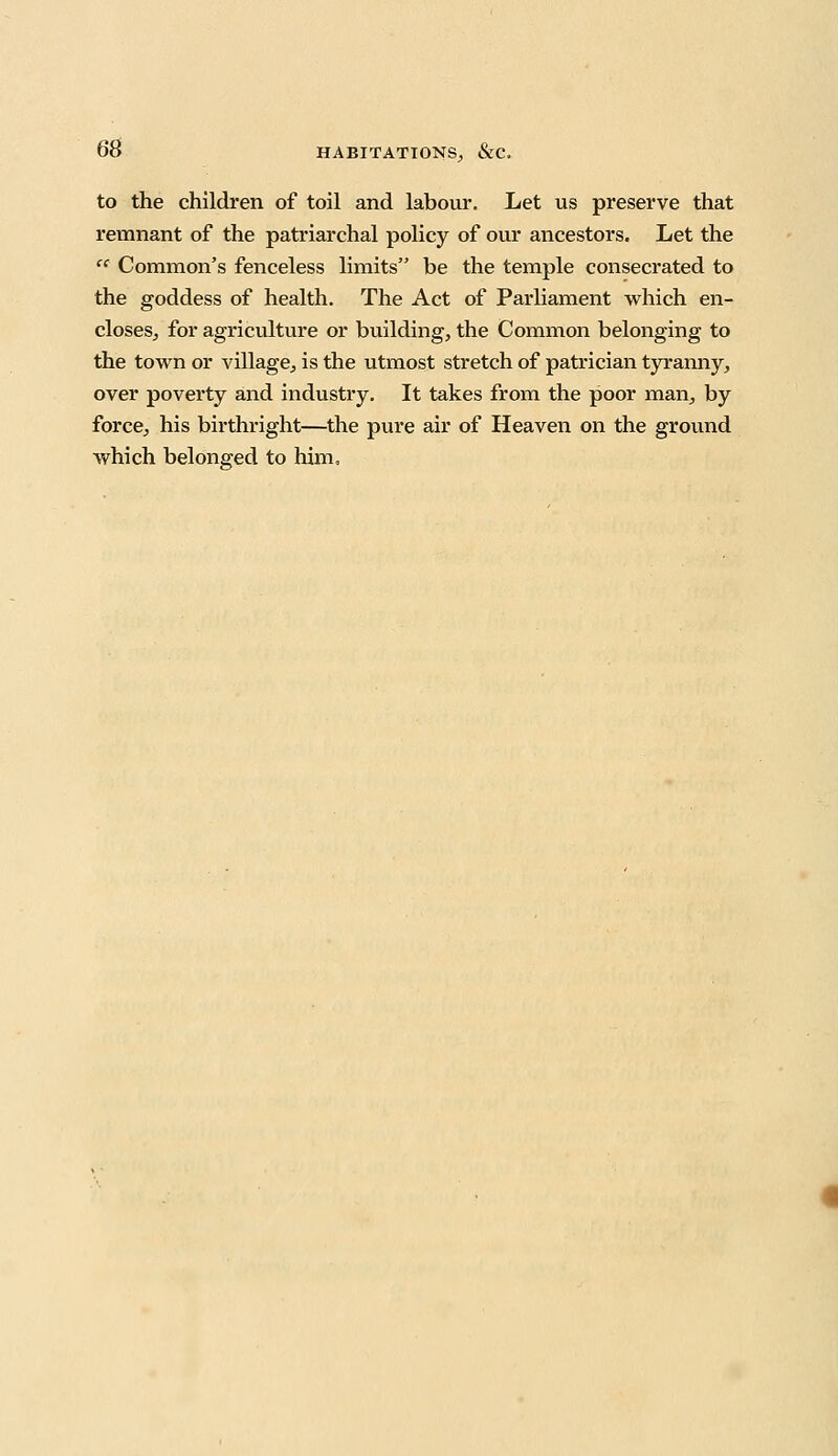 to the children of toil and labour. Let us preserve that remnant of the patriarchal policy of our ancestors. Let the ec Common's fenceless limits be the temple consecrated to the goddess of health. The Act of Parliament which en- closes;, for agriculture or building, the Common belonging to the town or village, is the utmost stretch of patrician tyranny, over poverty and industry. It takes from the poor man, by force, his birthright—the pure air of Heaven on the ground which belonged to him.