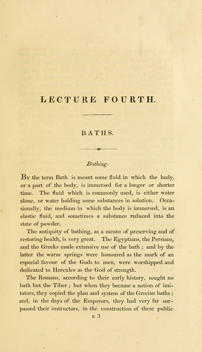 LECTURE FOURTH. BATHS. Bathing. By the term Bath is meant some fluid in which the body, or a part of the body, is immersed for a longer or shorter time. The fluid which is commonly used, is either water alone, or water holding some substances in solution. Occa- sionally, the medium in which the body is immersed, is an elastic fluid, and sometimes a substance reduced into the state of powder. The antiquity of bathing, as a means of preserving and of restoring health, is very great. The Egyptians, the Persians, and the Greeks made extensive use of the bath ; and by the latter the warm springs were honoured as the mark of an especial favour of the Gods to men, were worshipped and dedicated to Hercules as the God of strength. The Romans, according to their early history, sought no bath but the Tiber ; but when they became a nation of imi- tators, they copied the plan and system of the Grecian baths; and, in the days of the Emperors, they had very far sur- passed their instructors, in the construction of these public e 3