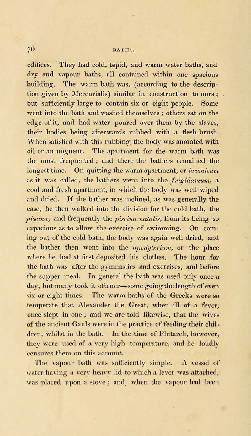 edifices. They had cold, tepid, and warm water baths, and dry and vapour baths, all contained within one spacious building. The warm bath was, (according to the descrip- tion given by Mercurialis) similar in construction to ours; but sufficiently large to contain six or eight people. Some went into the bath and washed themselves ; others sat on the edge of it, and had water poured over them by the slaves, their bodies being afterwards rubbed with a flesh-brush. When satisfied with this rubbing, the body was anointed with oil or an unguent. The apartment for the warm bath was the most frequented; and there the bathers remained the longest time. On quitting the warm apartment, or laconicum as it was called, the bathers went into the frigidarium, a cool and fresh apartment, in which the body was well wiped and dried. If the bather was inclined, as was generally the case, he then walked into the division for the cold bath, the piscina, and frequently the piscina natalis, from its being so capacious as to allow the exercise of swimming. On com- ing out of the cold bath, the body was again well dried, and the bather then went into the apodyterium, or the place where he had at first deposited his clothes. The, hour for the bath was after the gymnastics and exercises, and before the supper meal. In general the bath was vised only once a day, but many took it oftener—some going the length of even six or eight times. The warm baths of the Greeks were so temperate that Alexander the Great, when ill of a fever, once slept in one ; and we are told likewise, that the wives of the ancient Gauls were in the pi-actice of feeding their chil- dren, whilst in the bath. In the time of Plutarch, however, they were used of a very high temperature, and he loudly censures them on this account. The vapour bath was s\ifficiently simple. A vessel of water having a very heavy lid to which a lever was attached, \v;is placed upon a stove; and, when the vapour had been