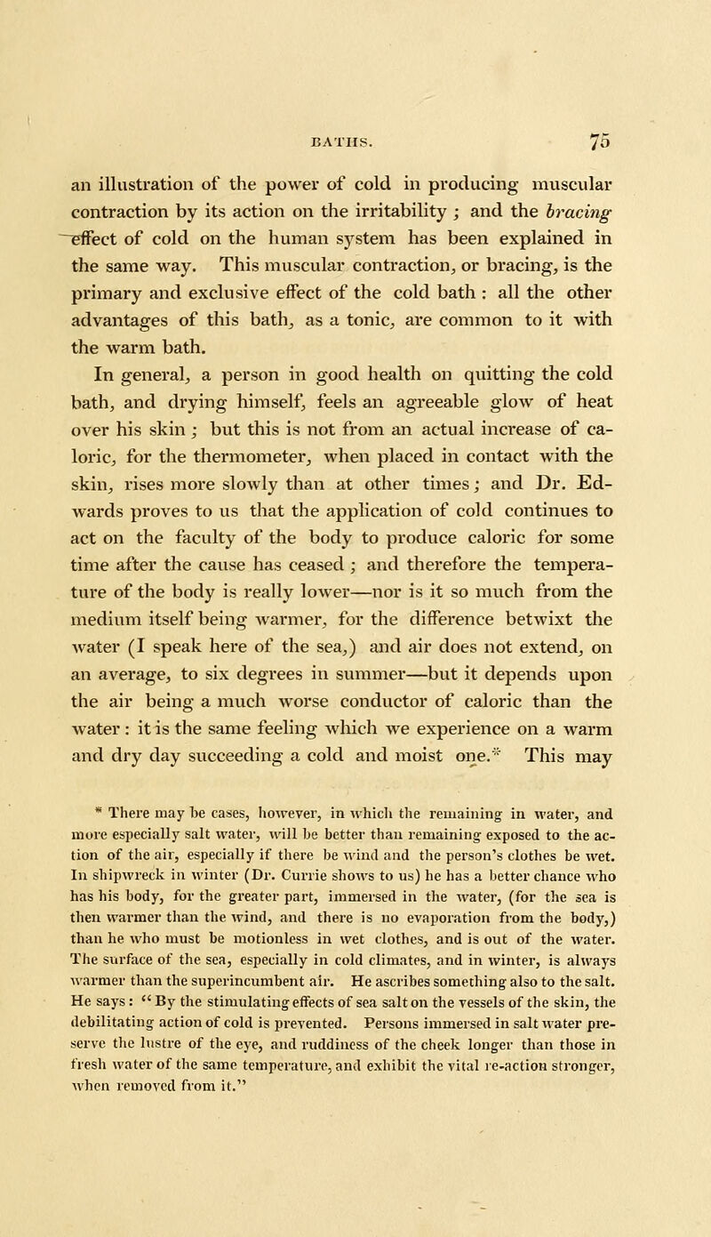 an illustration of the power of cold in producing muscular contraction by its action on the irritability ; and the bracing ^effect of cold on the human system has been explained in the same way. This muscular contraction, or bracing, is the primary and exclusive effect of the cold bath : all the other advantages of this bath, as a tonic, are common to it with the warm bath. In general, a person in good health on quitting the cold bath, and drying himself, feels an agreeable glow of heat over his skin ; but this is not from an actual increase of ca- loric, for the thermometer, when placed in contact with the skin, rises more slowly than at other times; and Dr. Ed- wards proves to us that the application of cold continues to act on the faculty of the body to produce caloric for some time after the cause has ceased ; and therefore the tempera- ture of the body is really lower—nor is it so much from the medium itself being warmer, for the difference betwixt the water (I speak here of the sea,) and air does not extend, on an average, to six degrees in summer—but it depends upon the air being a much worse conductor of caloric than the water : it is the same feeling which we experience on a warm and dry day succeeding a cold and moist one.* This may * There may be cases, however, in which the remaining in water, and more especially salt water, will be better than remaining exposed to the ac- tion of the air, especially if there be wind and the person's clothes be wet. In shipwreck in winter (Dr. Currie shows to us) he has a better chance who has his body, for the greater part, immersed in the water, (for the sea is then warmer than the wind, and there is no evaporation from the body,) than he who must be motionless in wet clothes, and is out of the water. The surface of the sea, especially in cold climates, and in winter, is always warmer than the superincumbent air. He ascribes something also to the salt. He says: By the stimulating effects of sea salt on the vessels of the skin, the debilitating action of cold is prevented. Persons immersed in salt water pre- serve the lustre of the eye, and ruddiness of the cheek longer than those in fresh water of the same temperature, and exhibit the vital re-action stronger, when removed from it.