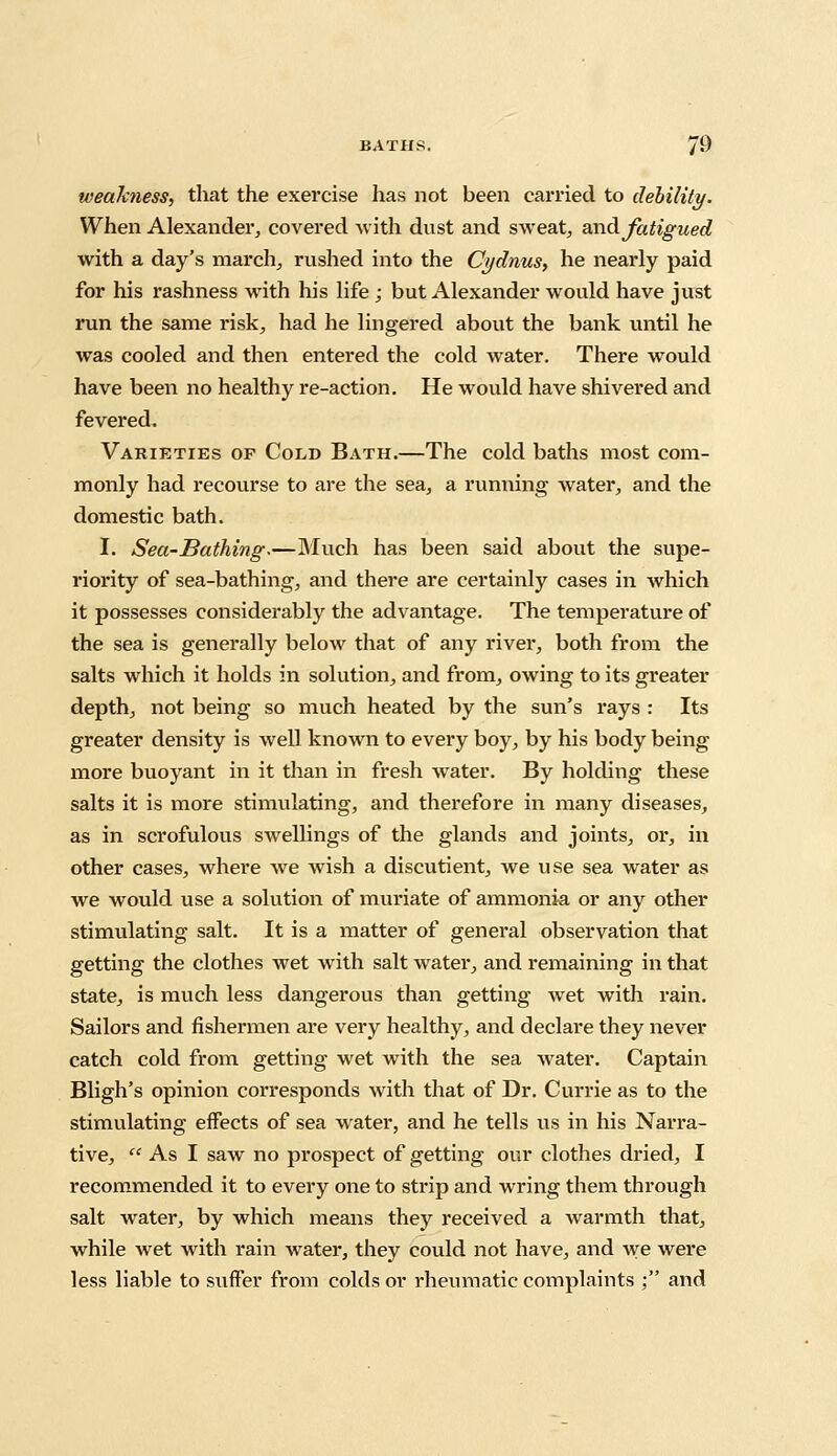 weakness, that the exercise has not been carried to debility. When Alexander, covered with dust and sweat, and fatigued with a day's march, rushed into the Cydnus, he nearly paid for his rashness with his life ; but Alexander would have just run the same risk, had he lingered about the bank until he was cooled and then entered the cold water. There would have been no healthy re-action. He would have shivered and fevered. Varieties of Cold Bath.—The cold baths most com- monly had recourse to are the sea, a running water, and the domestic bath. I. Sea-Bathing.—Much has been said about the supe- riority of sea-bathing, and there are certainly cases in which it possesses considerably the advantage. The temperature of the sea is generally below that of any river, both from the salts which it holds in solution, and from, owing to its greater depth, not being so much heated by the sun's rays : Its greater density is well known to every boy, by his body being more buoyant in it than in fresh water. By holding these salts it is more stimulating, and therefore in many diseases, as in scrofulous swellings of the glands and joints, or, in other cases, where we wish a discutient, we use sea water as we would use a solution of muriate of ammonia or any other stimulating salt. It is a matter of general observation that getting the clothes wet with salt water, and remaining in that state, is much less dangerous than getting wet with rain. Sailors and fishermen are very healthy, and declare they never catch cold from getting wet with the sea water. Captain Bligh's opinion corresponds with that of Dr. Currie as to the stimulating effects of sea water, and he tells us in his Narra- tive,  As I saw no prospect of getting our clothes dried, I recommended it to every one to strip and wring them through salt water, by which means they received a warmth that, while wet with rain water, they could not have, and we were less liable to suffer from colds or rheumatic complaints ; and