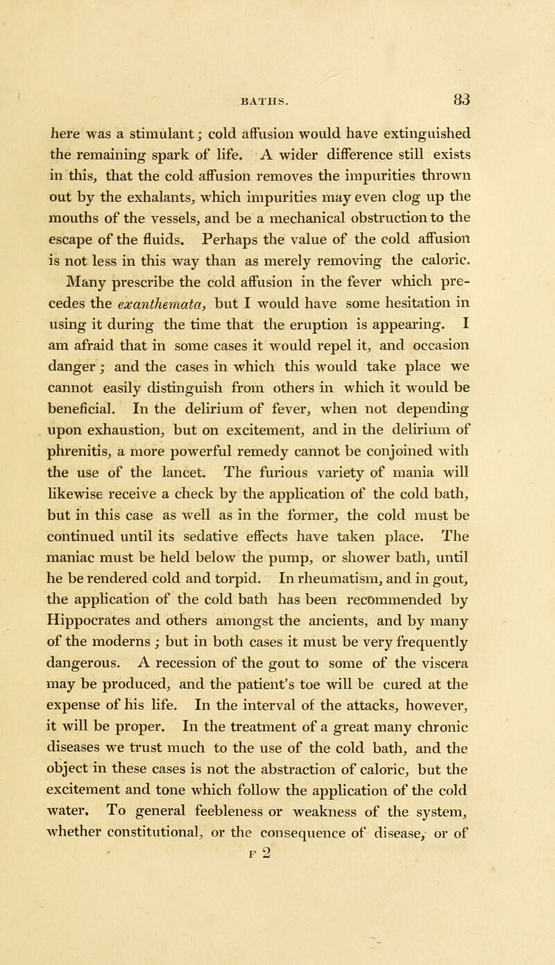 here was a stimulant; cold affusion would have extinguished the remaining spark of life. A wider difference still exists in this, that the cold affusion removes the impurities thrown out by the exhalants, which impurities may even clog up the mouths of the vessels, and be a mechanical obstruction to the escape of the fluids. Perhaps the value of the cold affusion is not less in this way than as merely removing the caloric. Many prescribe the cold affusion in the fever which pre- cedes the exanthemata, but I would have some hesitation in using it during the time that the eruption is appearing. I am afraid that in some cases it would repel it, and occasion danger; and the cases in which this would take place we cannot easily distinguish from others in which it would be beneficial. In the delirium of fever, when not depending upon exhaustion, but on excitement, and in the delirium of phrenitis, a more powerful remedy cannot be conjoined with the use of the lancet. The furious variety of mania will likewise receive a check by the application of the cold bath, but in this case as well as in the former, the cold must be continued until its sedative effects have taken place. The maniac must be held below the pump, or shower bath, until he be rendered cold and torpid. In rheumatism, and in gout, the application of the cold bath has been recommended by Hippocrates and others amongst the ancients, and by many of the moderns ; but in both cases it must be very frequently dangerous. A recession of the gout to some of the viscera may be produced, and the patient's toe will be cured at the expense of his life. In the interval of the attacks, however, it will be proper. In the treatment of a great many chronic diseases we trust much to the use of the cold bath, and the object in these cases is not the abstraction of caloric, but the excitement and tone which follow the application of the cold water. To general feebleness or weakness of the system, whether constitutional, or the consequence of disease,- or of f 2