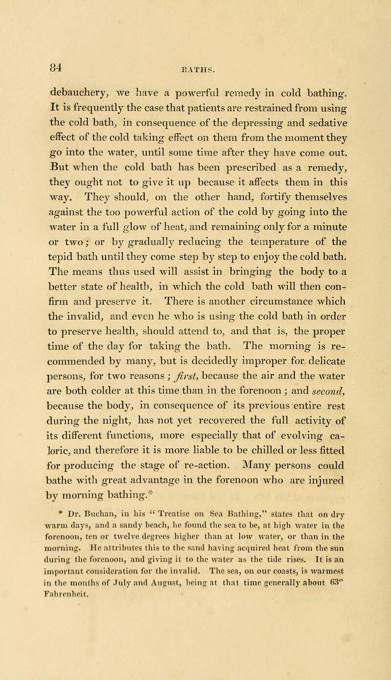 debauchery, we have a powerful remedy in cold bathing. It is frequently the case that patients are restrained from using the cold bath, in consequence of the depressing and sedative effect of the cold taking effect on them from the moment they go into the water, until some time after they have come out. But when the cold bath has been prescribed as a remedy, they ought not to give it up because it affects them in this way. They should, on the other hand, fortify themselves against the too powerful action of the cold by going into the water in a full glow of heat, and remaining only for a minute or two j or by gradually reducing the temperature of the tepid bath until they come step by step to enjoy the cold bath. The means thus used will assist in bringing the body to a better state of health, in which the cold bath will then con- firm and preserve it. There is another circumstance which the invalid, and even he who is using the cold bath in order to preserve health, should attend to, and that is, the proper time of the day for taking the bath. The morning is re- commended by many, but is decidedly improper for delicate persons, for two reasons ; Jirst, because the air and the water are both colder at this time than in the forenoon ; and second, because the body, in consequence of its previous entire rest during the night, has not yet recovered the full activity of its different functions, more especially that of evolving ca- loric, and therefore it is more liable to be chilled or less fitted for producing the stage of re-action. Many persons could bathe with great advantage in the forenoon who are injured by morning bathing.* * Dr. Buchan, in his  Treatise on Sea Bathing, states that on dry warm days, and a sandy beach, he found the sea to be, at high water in the forenoon, ten or twelve degrees higher than at low water, or than in the morning. He attributes this to the sand having acquired heat from the sun during the forenoon, and giving it to the water as the tide rises. It is an important consideration for the invalid. The sea, on our coasts, is warmest in the months of July and August, being at that time generally about o'3° Fahrenheit.