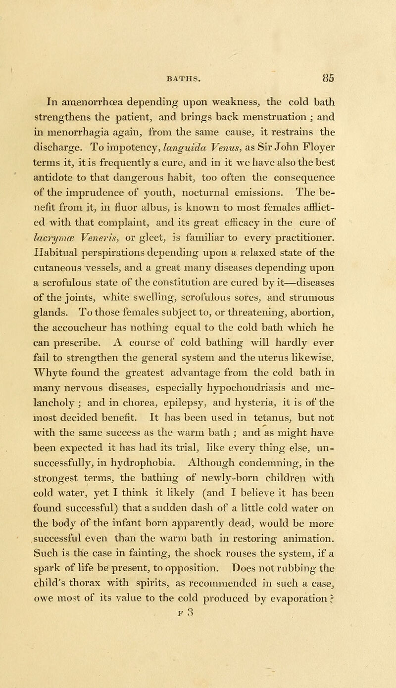 In amenorrhcea depending upon weakness, the cold bath strengthens the patient, and brings back menstruation ; and in menorrhagia again, from the same cause, it restrains the discharge. To impotency, Janguida Venus, as Sir John Floyer terms it, it is frequently a cure, and in it we have also the best antidote to that dangerous habit, too often the consequence of the imprudence of youth, nocturnal emissions. The be- nefit from it, in fluor albus, is known to most females afflict- ed with that complaint, and its great efficacy in the cure of lacrymce Veneris, or gleet, is familiar to every practitioner. Habitual perspirations depending upon a relaxed state of the cutaneous vessels, and a great many diseases depending upon a scrofulous state of the constitution are cured by it—diseases of the joints, white swelling, scrofulous sores, and strumous glands. To those females subject to, or threatening, abortion, the accoucheur has nothing equal to the cold bath which he can prescribe. A course of cold bathing will hardly ever fail to strengthen the general system and the uterus likewise. Whyte found the greatest advantage from the cold bath in many nervous diseases, especially hypochondriasis and me- lancholy ; and in chorea, epilepsy, and hysteria, it is of the most decided benefit. It has been used in tetanus, but not with the same success as the warm bath ; and as might have been expected it has had its trial, like every thing else, un- successfully, in hydrophobia. Although condemning, in the strongest terms, the bathing of newly-born children with cold water, yet I think it likely (and I believe it has been found successful) that a sudden dash of a little cold water on the body of the infant born apparently dead, would be more successful even than the warm bath in restoring animation. Such is the case in fainting, the shock rouses the system, if a spark of life be present, to opposition. Does not rubbing the child's thorax with spirits, as recommended in such a case, owe most of its value to the cold produced by evaporation ? f3