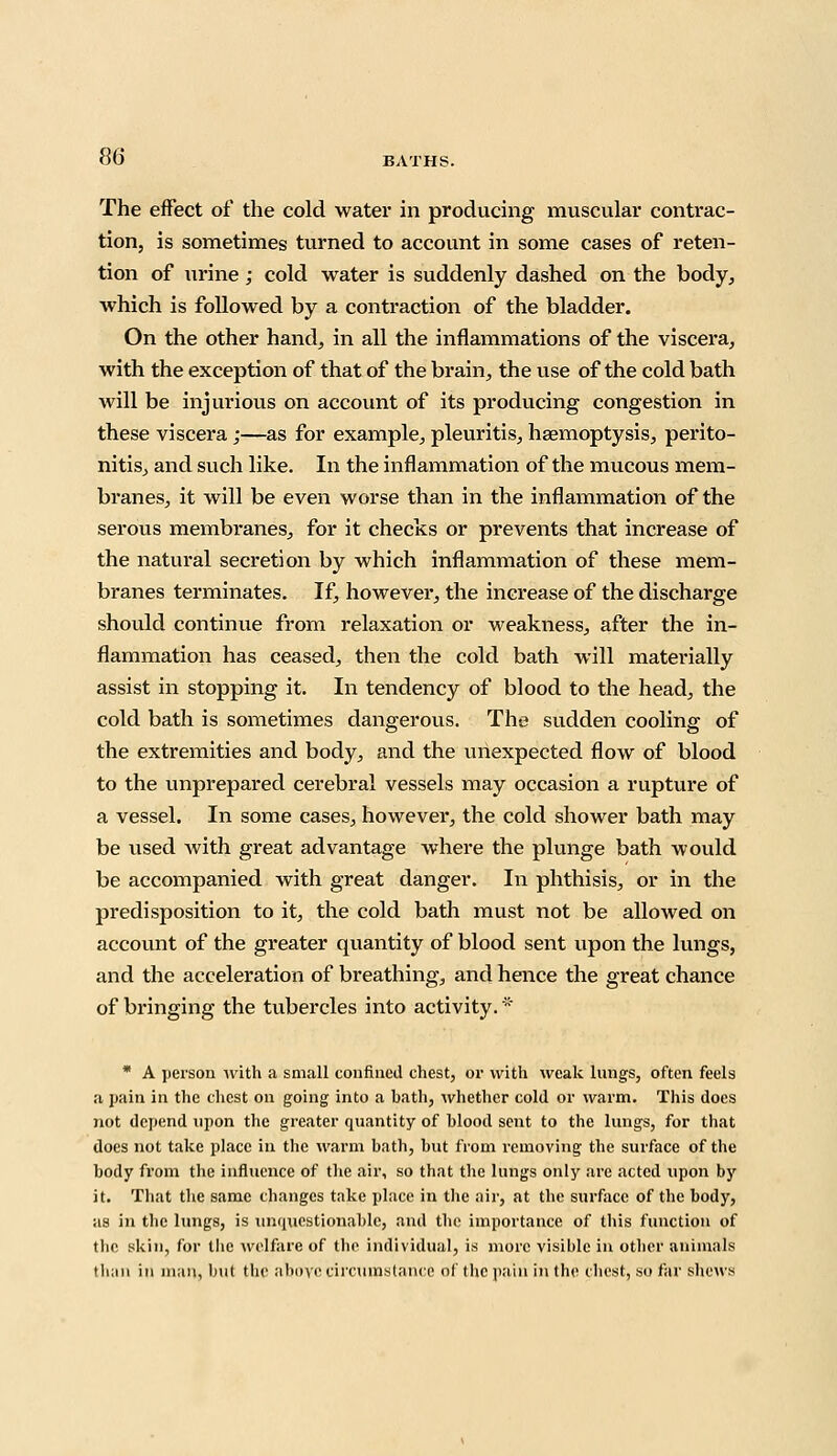 The effect of the cold water in producing muscular contrac- tion, is sometimes turned to account in some cases of reten- tion of urine; cold water is suddenly dashed on the body, which is followed by a contraction of the bladder. On the other hand, in all the inflammations of the viscera, with the exception of that of the brain, the use of the cold bath will be injurious on account of its producing congestion in these viscera ;—as for example, pleuritis, haemoptysis, perito- nitis, and such like. In the inflammation of the mucous mem- branes, it will be even worse than in the inflammation of the serous membranes, for it checks or prevents that increase of the natural secretion by which inflammation of these mem- branes terminates. If, however, the increase of the discharge should continue from relaxation or weakness, after the in- flammation has ceased, then the cold bath will materially assist in stopping it. In tendency of blood to the head, the cold bath is sometimes dangerous. The sudden cooling of the extremities and body, and the unexpected flow of blood to the unprepared cerebral vessels may occasion a rupture of a vessel. In some cases, however, the cold shower bath may be used with great advantage where the plunge bath would be accompanied with great danger. In phthisis, or in the predisposition to it, the cold bath must not be allowed on account of the greater quantity of blood sent upon the lungs, and the acceleration of breathing, and hence the great chance of bringing the tubercles into activity. * * A person with a small confined chest, or with weak lungs, often feels a pain in the chest on going into a bath, whether cold or warm. This does not depend upon the greater quantity of blood sent to the lungs, for that does not take place in the warm bath, but from removing the surface of the body from the influence of the air, so that the lungs only are acted upon by it. That the same changes take place in the air, at the surface of the body, as in the lungs, is unipaestionable, and the importance of this function of the skin, for the welfare of the individual, is more visible in other animals than in man, but the above circumstance of the pain in the chest, so far shews