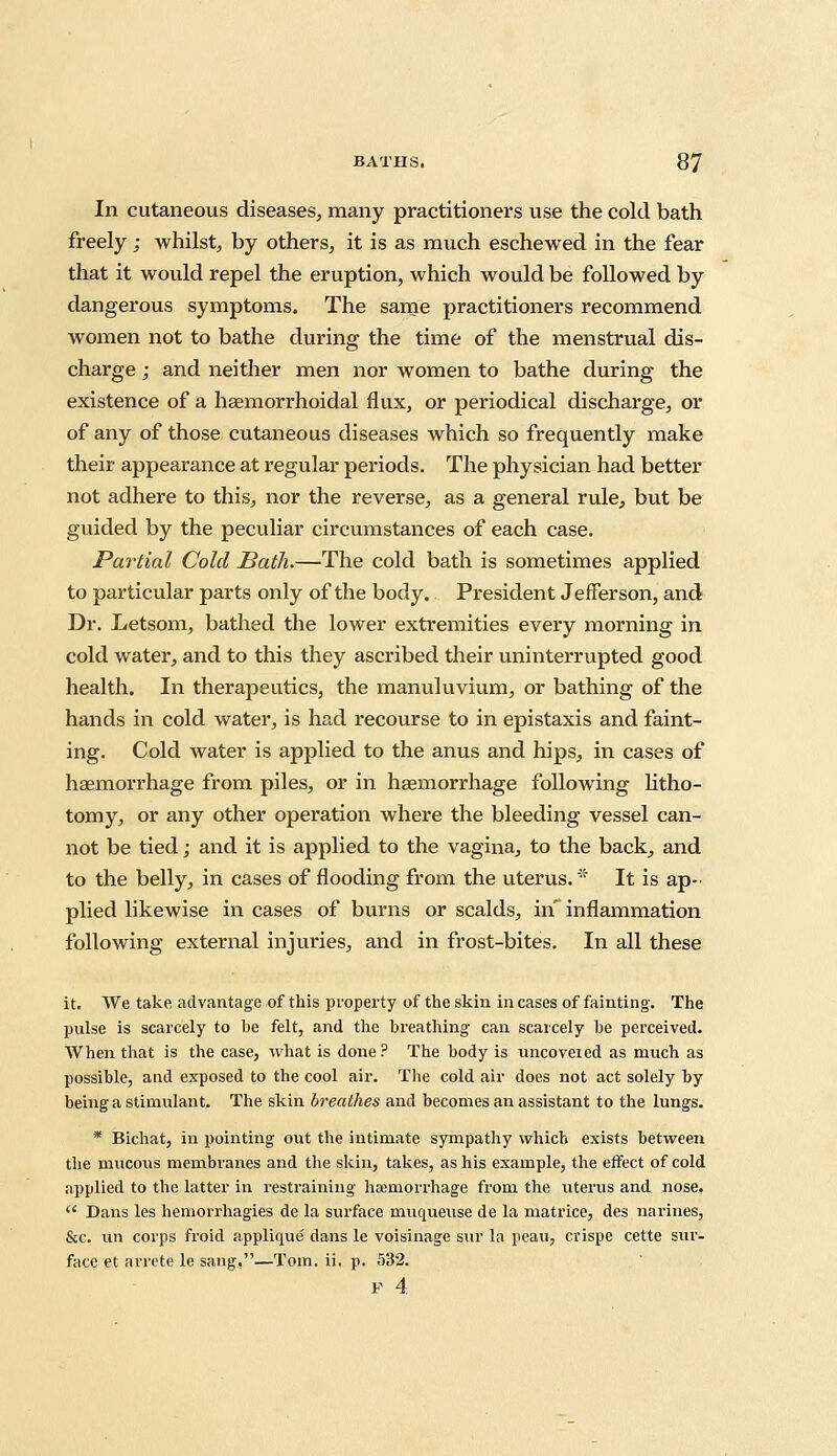 In cutaneous diseases, many practitioners use the cold bath freely; whilst, by others, it is as much eschewed in the fear that it would repel the eruption, which would be followed by dangerous symptoms. The same practitioners recommend women not to bathe during the time of the menstrual dis- charge ; and neither men nor women to bathe during the existence of a haemorrhoidal flux, or periodical discharge, or of any of those cutaneous diseases which so frequently make their appearance at regular periods. The physician had better not adhere to this, nor the reverse, as a general rule, but be guided by the peculiar circumstances of each case. Partial Cold Bath.—The cold bath is sometimes applied to particular parts only of the body. President Jefferson, and Dr. Letsom, bathed the lower extremities every morning in cold water, and to this they ascribed their uninterrupted good health. In therapeutics, the manuluvium, or bathing of the hands in cold water, is had recourse to in epistaxis and faint- ing. Cold water is applied to the anus and hips, in cases of haemorrhage from piles, or in haemorrhage following litho- tomy, or any other operation where the bleeding vessel can- not be tied; and it is applied to the vagina, to the back, and to the belly, in cases of flooding from the uterus. It is ap- plied likewise in cases of burns or scalds, in' inflammation following external injuries, and in frost-bites. In all these it. We take advantage of this property of the skin in cases of fainting. The pulse is scarcely to he felt, and the breathing can scarcely he perceived. When that is the case, what is done? The hody is uncovered as much as possible, and exposed to the cool air. The cold air does not act solely by being a stimulant. The skin breathes and becomes an assistant to the lungs. * Bichat, in pointing out the intimate sympathy which exists between the mucous membranes and the skin, takes, as his example, the effect of cold applied to the latter in restraining haemorrhage from the uterus and nose.  Dans les hemorrhagies de la surface muqueuse de la matrice, des narines, &c. un corps froid applique dans le voisinage sur la peau, cvispe cette sur- face et arrete le sang.—Tom. ii. p. 532. F 4