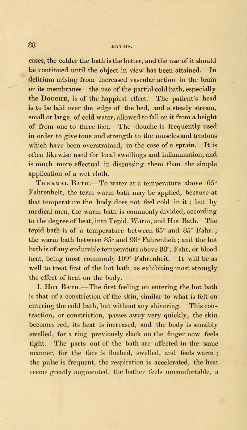 cases, the colder the bath is the better, and the use of it should be continued until the object in view has been attained. In delirium arising from increased vascular action in the brain or its membranes—the use of the partial cold bath, especially the Douche, is of the happiest effect. The patient's head is to be laid over the edge of the bed, and a steady stream, small or large, of cold water, allowed to fall on it from a height of from one to three feet. The douche is frequently used in order to give tone and strength to the muscles and tendons Avhich have been overstrained, in the case of a sprain. It is often likewise used for local swellings and inflammation, and is much more effectual in discussing them than the simple application of a wet cloth. Thermal Bath.—To water at a temperature above 65° Fahrenheit, the term warm bath may be applied, because at that temperature the body does not feel cold in it; but by medical men, the warm bath is commonly divided, according to the degree of heat, into Tepid, Warm, and Hot Bath. The tepid bath is of a temperature between 65° and 85° Fahr.; the warm bath between 85° and 98° Fahrenheit; and the hot bath is of any endurable temperature above 98°. Fahr. or blood heat, being most commonly 109° Fahrenheit. It will be as well to treat first of the hot bath, as exhibiting most strongly the effect of heat on the body. I. Hot Bath.—The first feeling on entering the hot bath is that of a constriction of the skin, similar to what is felt on entering the cold bath, but without any shivering. This con- traction, or constriction, passes away very quickly, the skin becomes red, its heat is increased, and the body is sensibly swelled, for a ring previously slack on the finger now feels tight. The parts out of the bath are affected in the same manner, for the face is flushed, swelled, and feels warm ; the pulse is frequent, the respiration is accelerated, the heat seems greatly augmented, the bather feels uncomfortable, a