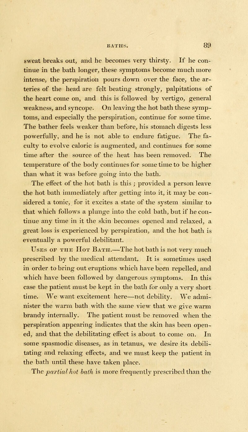 sweat breaks out, and he becomes very thirsty. If he con- tinue in the bath longer, these symptoms become much more intense, the perspiration pours down over the face, the ar- teries of the head are felt beating strongly, palpitations of the heart come on, and this is followed by vertigo, general weakness, and syncope. On leaving the hot bath these symp- toms, and especially the perspiration, continue for some time. The bather feels weaker than before, his stomach digests less powerfully, and he is not able to endure fatigue. The fa- culty to evolve caloric is augmented, and continues for some time after the source of the heat has been removed. The temperature of the body continues for some time to be higher than what it was before going into the bath. The effect of the hot bath is this ; provided a person leave the hot bath immediately after getting into it, it may be con- sidered a tonic, for it excites a state of the system similar to that which follows a plunge into the cold bath, but if he con- tinue any time in it the skin becomes opened and relaxed, a great loss is experienced by perspiration, and the hot bath is eventually a powerful debilitant. Uses of the Hot Bath.—The hot bath is not very much prescribed by the medical attendant. It is sometimes used in order to bring out eruptions which have been repelled, and which have been followed by dangerous symptoms. In this case the patient must be kept in the bath for only a very short time. We want excitement here—not debility. We admi- nister the warm bath with the same view that we give warm brandy internally. The patient must be removed when the perspiration appearing indicates that the skin has been open- ed, and that the debilitating effect is about to come on. In some spasmodic diseases, as in tetanus, we desire its debili- tating and relaxing effects, and we must keep the patient in the bath until these have taken place. The partial hot bath is more frequently prescribed than the