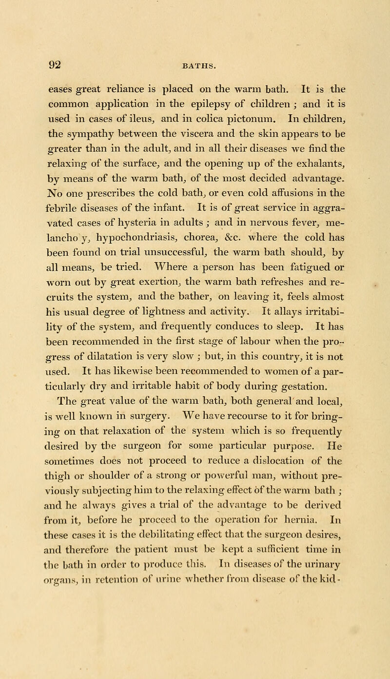 eases great reliance is placed on the warm bath. It is the common application in the epilepsy of children; and it is iised in cases of ileus, and in colica pictonum. In children, the sympathy between the viscera and the skin appears to be greater than in the adult, and in all their diseases we find the relaxing of the surface, and the opening up of the exhalants, by means of the warm bath, of the most decided advantage. No one prescribes the cold bath, or even cold affusions in the febrile diseases of the infant. It is of great service in aggra- vated cases of hysteria in adults ; and in nervous fever, rae- lancho y, hypochondriasis, chorea, &c. where the cold has been found on trial unsuccessful, the warm bath should, by all means, be tried. Where a person has been fatigued or worn out by great exertion, the warm bath refreshes and re- cruits the system, and the bather, on leaving it, feels almost his usual degree of lightness and activity. It allays irritabi- lity of the system, and frequently conduces to sleep. It has been recommended in the first stage of labour when the pro- gress of dilatation is very slow ; but, in this country, it is not used. It has likewise been recommended to women of a par- ticularly dry and irritable habit of body during gestation. The great value of the warm bath, both general'and local, is well known in surgery. We have recourse to it for bring- ing on that relaxation of the system which is so frequently desired by the surgeon for some particular purpose. He sometimes does not proceed to reduce a dislocation of the thigh or shoulder of a strong or powerful man, without pre- viously subjecting him to the relaxing effect of the warm bath ; and he always gives a trial of the advantage to be derived from it, before he proceed to the operation for hernia. In these cases it is the debilitating effect that the surgeon desires, and therefore the patient must be kept a sufficient time in the bath in order to produce this. In diseases of the urinary organs, in retention of urine whether from disease of the kid-