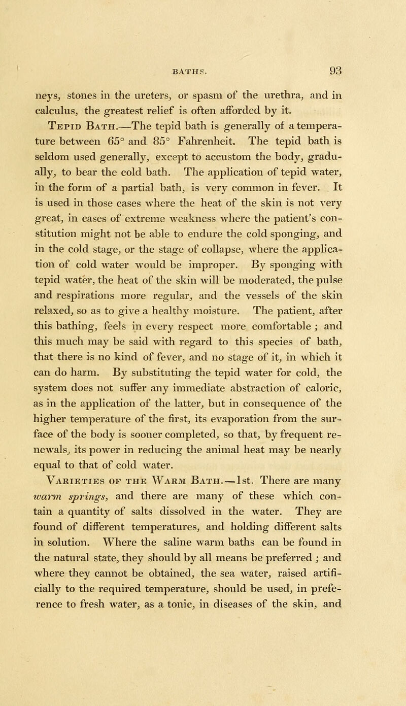 neys, stones in the ureters, or spasm of the urethra, and in calculus, the greatest relief is often afforded by it. Tepid Bath.—The tepid bath is generally of a tempera- ture between 65° and 85° Fahrenheit. The tepid bath is seldom used generally, except to accustom the body, gradu- ally, to bear the cold bath. The application of tepid water, in the form of a partial bath, is very common in fever. It is used in those cases where the heat of the skin is not very great, in cases of extreme weakness where the patient's con- stitution might not be able to endure the cold sponging, and in the cold stage, or the stage of collapse, where the applica- tion of cold water would be improper. By sponging with tepid water, the heat of the skin will be moderated, the pulse and respirations more regular, and the vessels of the skin relaxed, so as to give a healthy moisture. The patient, after this bathing, feels in every respect more comfortable ; and this much may be said with regard to this species of bath, that there is no kind of fever, and no stage of it, in which it can do harm. By substituting the tepid water for cold, the system does not suffer any immediate abstraction of caloric, as in the application of the latter, but in consequence of the higher temperature of the first, its evaporation from the sur- face of the body is sooner completed, so that, by frequent re- newals, its power in reducing the animal heat may be nearly equal to that of cold water. Varieties op the Warm Bath.—1st, There are many warm springs, and there are many of these which con- tain a quantity of salts dissolved in the water. They are found of different temperatures, and holding different salts in solution. Where the saline warm baths can be found in the natural state, they should by all means be preferred ; and where they cannot be obtained, the sea water, raised artifi- cially to the required temperature, should be used, in prefe- rence to fresh water, as a tonic, in diseases of the skin, and