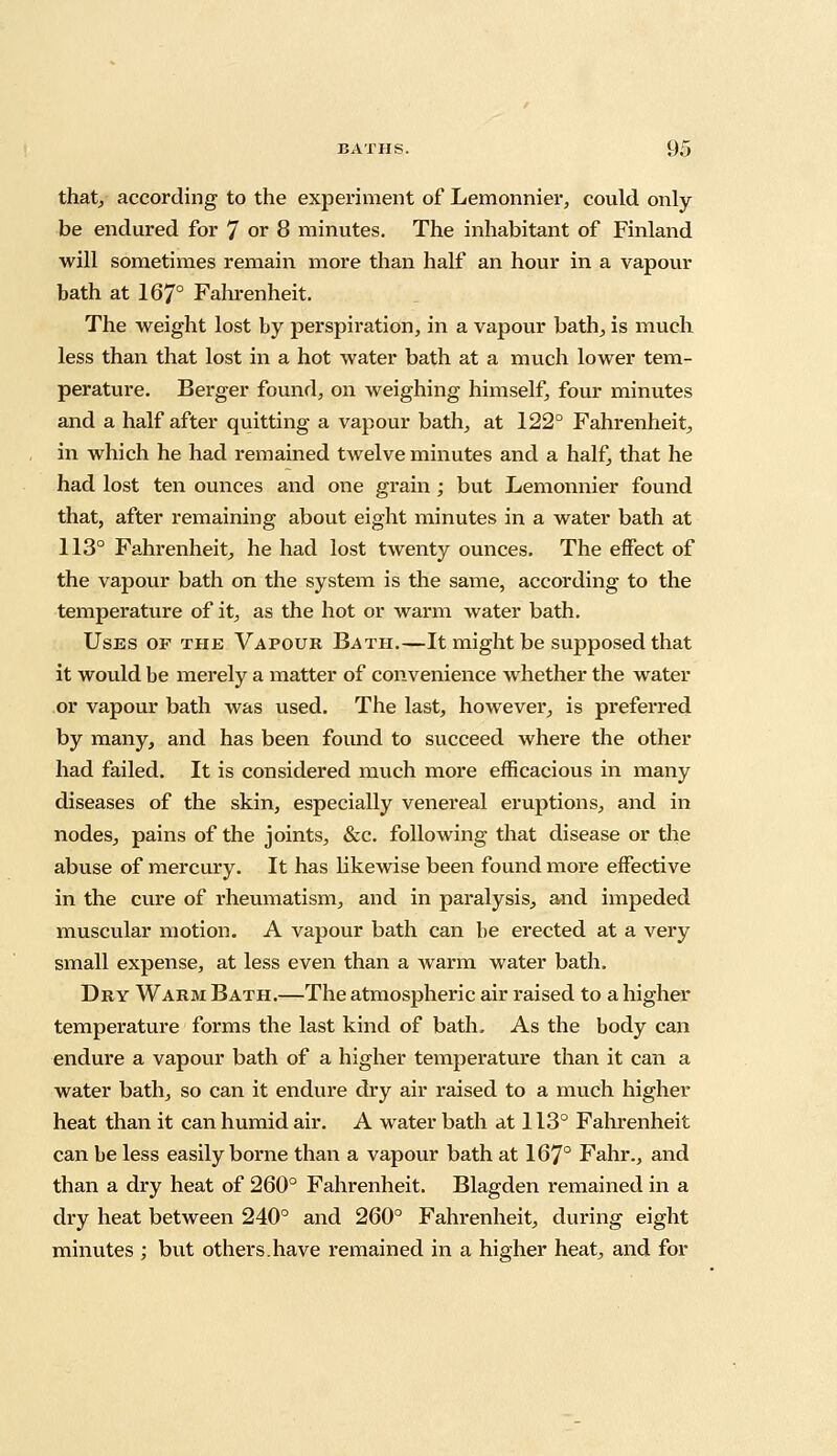 that, according to the experiment of Lemonnier, could only be endured for 7 or 8 minutes. The inhabitant of Finland will sometimes remain more than half an hour in a vapour bath at 167° Fahrenheit. The weight lost by perspiration, in a vapour bath, is much less than that lost in a hot water bath at a much lower tem- perature. Berger found, on weighing himself, four minutes and a half after quitting a vapour bath, at 122° Fahrenheit, in which he had remained twelve minutes and a half, that he had lost ten ounces and one grain; but Lemonnier found that, after remaining about eight minutes in a water bath at 113° Fahrenheit, he had lost twenty ounces. The effect of the vapour bath on the system is the same, according to the temperature of it, as the hot or warm water bath. Uses of the Vapour Bath.—It might be supposed that it would be merely a matter of convenience whether the water or vapour bath was used. The last, however, is preferred by many, and has been found to succeed where the other had failed. It is considered much more efficacious in many diseases of the skin, especially venereal eruptions, and in nodes, pains of the joints, &c. following that disease or the abuse of mercury. It has hkewise been found more effective in the cure of rheumatism, and in paralysis, and impeded muscular motion. A vapour bath can be erected at a very small expense, at less even than a warm water bath. Dry Warm Bath.—The atmospheric air raised to a higher temperature forms the last kind of bath- As the body can endure a vapour bath of a higher temperature than it can a water bath, so can it endure dry air raised to a much higher heat than it can humid air. A water bath at 113° Fahrenheit can be less easily borne than a vapour bath at 167° Fahr., and than a dry heat of 260° Fahrenheit. Blagden remained in a dry heat between 240° and 260° Fahrenheit, during eight minutes ; but others.have remained in a higher heat, and for