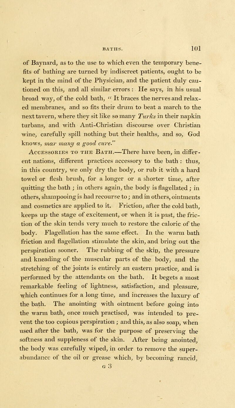 of Baynard, as to the use to which even the temporary bene- fits of bathing are turned by indiscreet patients, ought to be kept in the mind of the Physician, and the patient duly cau- tioned on this, and all similar errors : He says, in his usual broad way, of the cold bath,  It braces the nerves and relax- ed membranes, and so fits their drum to beat a march to the next tavern, where they sit like so many Turks in their napkin turbans, and with Anti-Christian discourse over Christian wine, carefully spill nothing but their healths, and so, God knows, mar many a good cure. Accessories to the Bath,—There have been, in differ- ent nations, different practices accessory to the bath : thus, in this country, we only dry the body, or rub it with a hard towel or flesh brush, for a longer or a shorter time, after quitting the bath ; in others again, the body is flagellated; in others, shampooing is had recourse to; and in others, ointments and cosmetics are applied to it. Friction, after the cold bath, keeps up the stage of excitement, or when it is past, the fric- tion of the skin tends very much to restore the caloric of the body. Flagellation has the same effect. In the warm bath friction and flagellation stimulate the skin, and bring out the perspiration sooner. The rubbing of the skip, the pressure and kneading of the muscular parts of the body, and the stretching of the joints is entirely an eastern practice, and is performed by the attendants on the bath. It begets a most remarkable feeling of lightness, satisfaction, and pleasure, which continues for a long time, and increases the luxury of the bath. The anointing with ointment before going into the warm bath, once much practised, was intended to pre- vent the too copious perspiration; and this, as also soap, when used after the bath, was for the purpose of preserving the softness and suppleness of the skin. After being anointed, the body was carefully wiped, in order to remove the super- abundance of the oil or grease which, by becoming rancid, g3