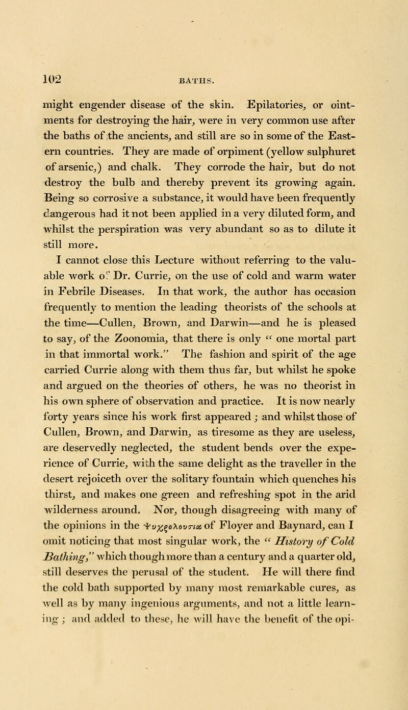 might engender disease of the skin. Epilatories, or oint- ments for destroying the hair, were in very common use after the baths of the ancients, and still are so in some of the East- ern countries. They are made of orpiment (yellow sulphuret of arsenic,) and chalk. They corrode the hair, but do not destroy the bulb and thereby prevent its growing again. Being so corrosive a substance, it would have been frequently dangerous had it not been applied in a very diluted form, and whilst the perspiration was very abundant so as to dilute it still more. I cannot close this Lecture without referring to the valu- able work o. Dr. Currie, on the use of cold and warm water in Febrile Diseases. In that work, the author has occasion frequently to mention the leading theorists of the schools at the time—Cullen, Brown, and Darwin—and he is pleased to say, of the Zoonomia, that there is only  one mortal part in that immortal work. The fashion and spirit of the age carried Currie along with them thus far, but whilst he spoke and argued on the theories of others, he was no theorist in his own sphere of observation and practice. It is now nearly forty years since his work first appeared ; and whilst those of Cullen, Brown, and Darwin, as tiresome as they are useless, are deservedly neglected, the student bends over the expe- rience of Currie, with the same delight as the traveller in the desert rejoiceth over the solitary fountain which quenches his thirst, and makes one green and refreshing spot in the arid wilderness around. Nor, though disagreeing with many of the opinions in the -^v^oXovtix of Floyer and Baynard, can I omit noticing that most singular work, the  History of Cold Bathing, which though more than a century and a quarter old, still deserves the perusal of the student. He will there find the cold bath supported by many most remarkable cures, as well as by many ingenious arguments, and not a little learn- ing ; and added to these, he will have the benefit of the opi-