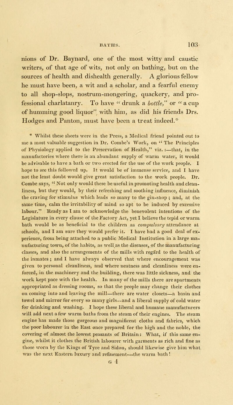 nions of Dr. Baynard, one of the most witty and caustic writers, of that age of wits, not only on bathing, but on the sources of health and dishealth generally. A glorious fellow he must have been, a wit and a scholar, and a fearful enemy to all shop-slops, nostrum-mongering, quackery, and pro- fessional charlatanry. To have  drunk a bottle or  a cup of humming good liquor, with him, as did his friends Drs. Hodges and Panton, must have been a treat indeed.* * Whilst these sheets were in the Press, a Medical friend pointed out to me a most valuable suggestion in Dr. Combe's Work, on  The Principles of Physiology applied to the Preservation of Health, viz. :—that, in the manufactories where there is an abundant supply of warm water, it would be advisable to have a bath or two erected for the use of the work people. I hope to see this followed up. It would be of immense service, and I have not the least doubt would give great satisfaction to the work people. Dr. Combe says,  Not only would these be useful in promoting health and clean- liness, but they would, by their refreshing and soothing influence, diminish the craving for stimulus which leads so many to the gin-shop ; and, at the same time, calm the irritability of mind so apt to be induced by excessive labour. Ready as I am to acknowledge the benevolent intentions of the Legislature in every clause of the Factory Act, yet I believe the tepid or warm bath would be as beneficial to the children as compulsory attendance at schools, and I am sure they would prefer it. I have had a good deal of ex- perience, from being attached to a public Medical Institution in a large ma- nufacturing town, of the habits, as well as the diseases, of the manufacturing classes, and also the arrangements of the mills with regard to the health of the inmates; and I have always observed that where encouragement was given to personal cleanliness, and where neatness and cleanliness were en- forced, in the machinery and the building, there was little sickness, and the work kept pace with the health. In many of the mills there are apartments appropriated as dressing rooms, so that the people may change their clothes on coming into and leaving the mill—there are water closets—a basin and towel and mirror for every so many girls—and a liberal supply of cold water for drinking and washing. I hope these liberal and humane manufacturers will add next a few warm baths from the steam of their engines. The steam engine has made those gorgeous and magnificent cloths and fabrics, which the poor labourer in the East once prepared for the high and the noble, the covering of almost the lowest peasants of Britain: What, if this same en- gine, whilst it clothes the British labourer with garments as rich and fine as those worn by the Kings of Tyre and Sidou, should likewise give him what was the next Eastern luxury and refinement—the warm bath! g4