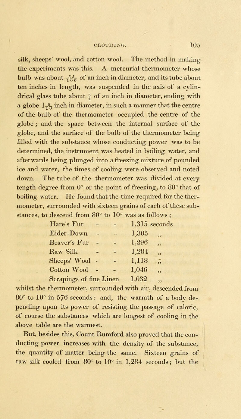 silk, sheeps' wool, and cotton wool. The method in making the experiments was this. A mercurial thermometer whose bulb was about T5O50 of an inch in diameter, and its tube about ten inches in length, was suspended in the axis of a cylin- drical glass tube about f of an inch in diameter, ending with a globe 1T60 inch in diameter, in such a manner that the centre of the bulb of the thermometer occupied the centre of the globe; and the space between the internal surface of the globe, and the surface of the bulb of the thermometer being filled with the substance whose conducting power was to be determined, the instrument was heated in boiling water, and afterwards being plunged into a freezing mixture of pounded ice and water, the times of cooling were observed and noted down. The tube of the thermometer was divided at every tength degree from 0° or the point of freezing, to 80° that of boiling water. He found that the time required for the ther- mometer, surrounded with sixteen grains of each of these sub- stances, to descend from 80° to 10° was as follows ; Hare's Fur Eider-Down Beaver's Fur - Raw Silk Sheeps' Wool - Cotton Wool - Scrapings of fine Linen whilst the thermometer, surrounded with air, descended from 80° to 10° in 576 seconds: and, the warmth of a body de- pending upon its power of resisting the passage of caloric, of course the substances which are longest of cooling in the above table are the warmest. But, besides this, Count Rumford also proved that the con- ducting power increases with the density of the substance, the quantity of matter being the same. Sixteen grains of raw silk cooled from 80° to 10° in 1,284 seconds; but the 1,315 seconds 1,305 >) 1,296 }) 1,284 >> 1,118 }> 1,046 }> 1,032 >>