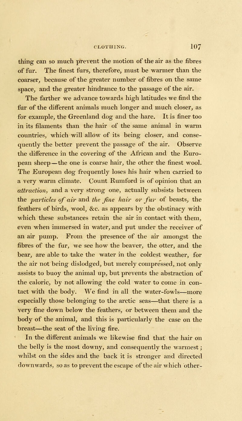 thing can so much prevent the motion of the air as the fibres of fur. The finest furs, therefore, must be warmer than the coarser, because of the greater number of fibres on the same space, and the greater hindrance to the passage of the air. The farther we advance towards high latitudes we find the fur of the different animals much longer and much closer, as for example, the Greenland dog and the hare. It is finer too in its filaments than the hair of the same animal in warm countries, which will allow of its being closer, and conse- quently the better prevent the passage of the air. Observe the difference in the covering of the African and the Euro- pean sheep—the one is coarse hair, the other the finest wool. The European dog frequently loses his hair when carried to a very warm climate. Count Rumford is of opinion that an attraction, and a very strong one, actually subsists between the particles of air and the fine hair or fur of beasts, the feathers of birds, wool, &c. as appears by the obstinacy with Avhich these substances retain the air in contact with them, even when immersed in water, and put under the receiver of an air pump. From the presence of the air amongst the fibres of the fur, we see how the beaver, the otter, and the bear, are able to take the water in the coldest weather, for the air not being dislodged, but merely compressed, not only assists to buoy the animal up, but prevents the abstraction of the caloric, by not allowing the cold water to come in con- tact with the body. We find in all the water-fowls—more especially those belonging to the arctic seas—that there is a very fine down below the feathers, or between them and the body of the animal, and this is particularly the case on the breast—the seat of the living fire. In the different animals we likewise find that the hair on the belly is the most downy, and consequently the warmest; whilst on the sides and the back it is stronger and directed downwards, so as to prevent the escape of the air which other-