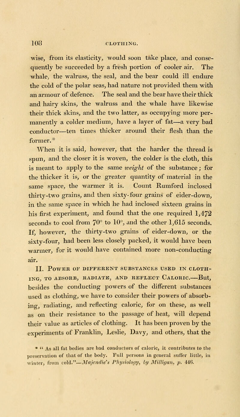 Avise, from its elasticity, would soon take place, and conse- quently be succeeded by a fresh portion of cooler air. The whale, the walruss, the seal, and the bear could ill endure the cold of the polar seas, had nature not provided them with an armour of defence. The seal and the bear have their thick and hairy skins, the walruss and the whale have likewise their thick skins, and the two latter, as occupying more per- manently a colder medium, have a layer of fat—a very bad conductor—ten times thicker around their flesh than the former. * When it is said, however, that the harder the thread is spun, and the closer it is woven, the colder is the cloth, this is meant to apply to the same iveight of the substance; for the thicker it is, or the greater quantity of material in the same space, the warmer it is. Count Rumford inclosed thirty-two grains, and then sixty-four grains of eider-down, in the same space in which he had inclosed sixteen grains in his first experiment, and found that the one required 1,472 seconds to cool from 70° to 10°, and the other 1,615 seconds. If, however, the thirty-two grains of eider-down, or the sixty-four, had been less closely packed, it would have been warmer, for it would have contained more non-conducting air. II. POAVER OF DIFFERENT SUBSTANCES USED IN CLOTH- ING, TO ABSORB, RADIATE, AND REFLECT CALORIC. But, besides the conducting powers of the different substances used as clothing, we have to consider their powers of absorb- ing, radiating, and reflecting caloric, for on these, as well as on their resistance to the passage of heat, will depend their value as articles of clothing. It has been proven by the experiments of Franklin, Leslie, Davy, and others, that the *  As all fat bodies are bad conductors of caloric, it contributes to the preservation of that of the body. Full persons in general suffer little, in winter, from cold.—Majendie'a Physiology, by Mitligau, p. 440.