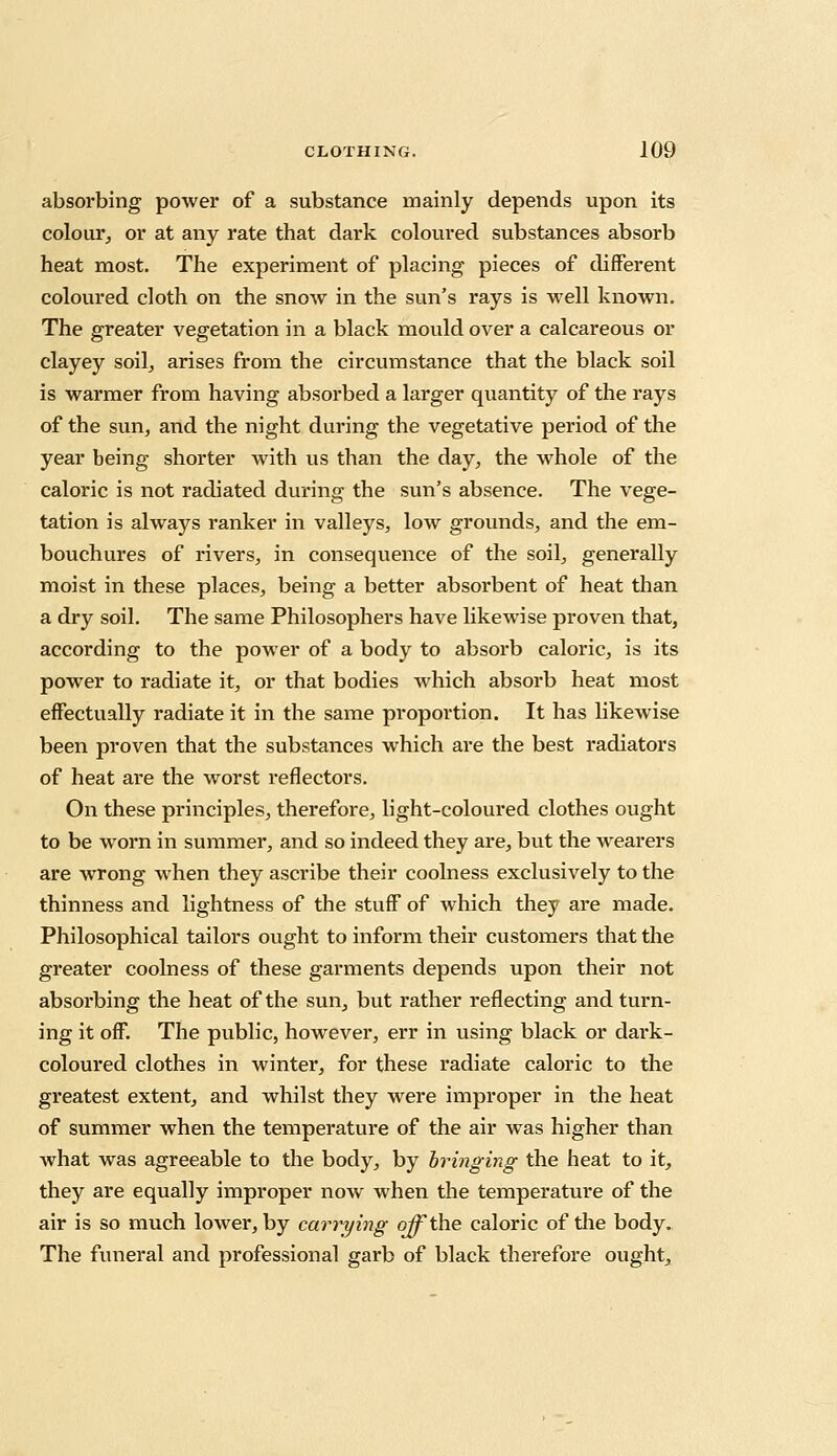 absorbing power of a substance mainly depends upon its colour, or at any rate that dark coloured substances absorb heat most. The experiment of placing pieces of different coloured cloth on the snow in the sun's rays is well known. The greater vegetation in a black mould over a calcareous or clayey soil, arises from the circumstance that the black soil is warmer from having absorbed a larger quantity of the rays of the sun, and the night during the vegetative period of the year being shorter with us than the day, the whole of the caloric is not radiated during the sun's absence. The vege- tation is always ranker in valleys, low grounds, and the em- bouchures of rivers, in consequence of the soil, generally moist in these places, being a better absorbent of heat than a dry soil. The same Philosophers have likewise proven that, according to the power of a body to absorb caloric, is its power to radiate it, or that bodies which absorb heat most effectually radiate it in the same proportion. It has likewise been proven that the substances which are the best radiators of heat are the worst reflectors. On these principles, therefore, light-coloured clothes ought to be worn in summer, and so indeed they are, but the wearers are wrong when they ascribe their coolness exclusively to the thinness and lightness of the stuff of which they are made. Philosophical tailors ought to inform their customers that the greater coolness of these garments depends upon their not absorbing the heat of the sun, but rather reflecting and turn- ing it off. The public, however, err in using black or dark- coloured clothes in winter, for these radiate caloric to the greatest extent, and whilst they were improper in the heat of summer when the temperature of the air was higher than what was agreeable to the body, by bringing the heat to it, they are equally improper now when the temperature of the air is so much lower, by carrying off the caloric of the body. The funeral and professional garb of black therefore ought,