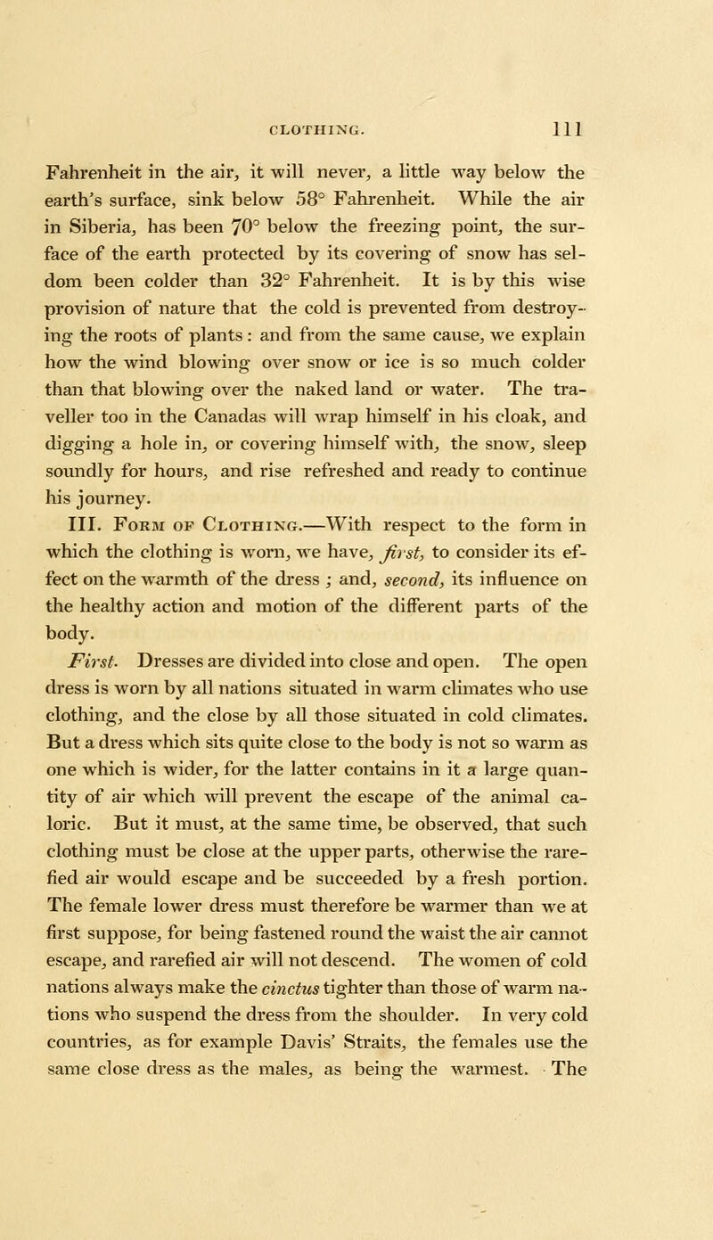 Fahrenheit in the air, it will never, a little way below the earth's surface, sink below 58° Fahrenheit. While the air in Siberia, has been 70° below the freezing point, the sur- face of the earth protected by its covering of snow has sel- dom been colder than 32° Fahrenheit. It is by this wise provision of nature that the cold is prevented from destroy- ing the roots of plants : and from the same cause, we explain how the wind blowing over snow or ice is so much colder than that blowing over the naked land or water. The tra- veller too in the Canadas will wrap himself in his cloak, and digging a hole in, or covering himself with, the snow, sleep soundly for hours, and rise refreshed and ready to continue his journey. III. Form of Clothing.—With respect to the form in which the clothing is worn, we have, first, to consider its ef- fect on the warmth of the dress ; and, second, its influence on the healthy action and motion of the different parts of the body. First- Dresses are divided into close and open. The open dress is worn by all nations situated in warm climates who use clothing, and the close by all those situated in cold climates. But a dress which sits qviite close to the body is not so warm as one which is wider, for the latter contains in it a large quan- tity of air which will prevent the escape of the animal ca- loric. But it must, at the same time, be observed, that such clothing must be close at the upper parts, otherwise the rare- fied air would escape and be succeeded by a fresh portion. The female lower dress must therefore be warmer than we at first suppose, for being fastened round the waist the air cannot escape, and rarefied air will not descend. The women of cold nations always make the cinctus tighter than those of warm na- tions who suspend the dress from the shoulder. In very cold countries, as for example Davis' Straits, the females use the same close dress as the males, as being the warmest. The