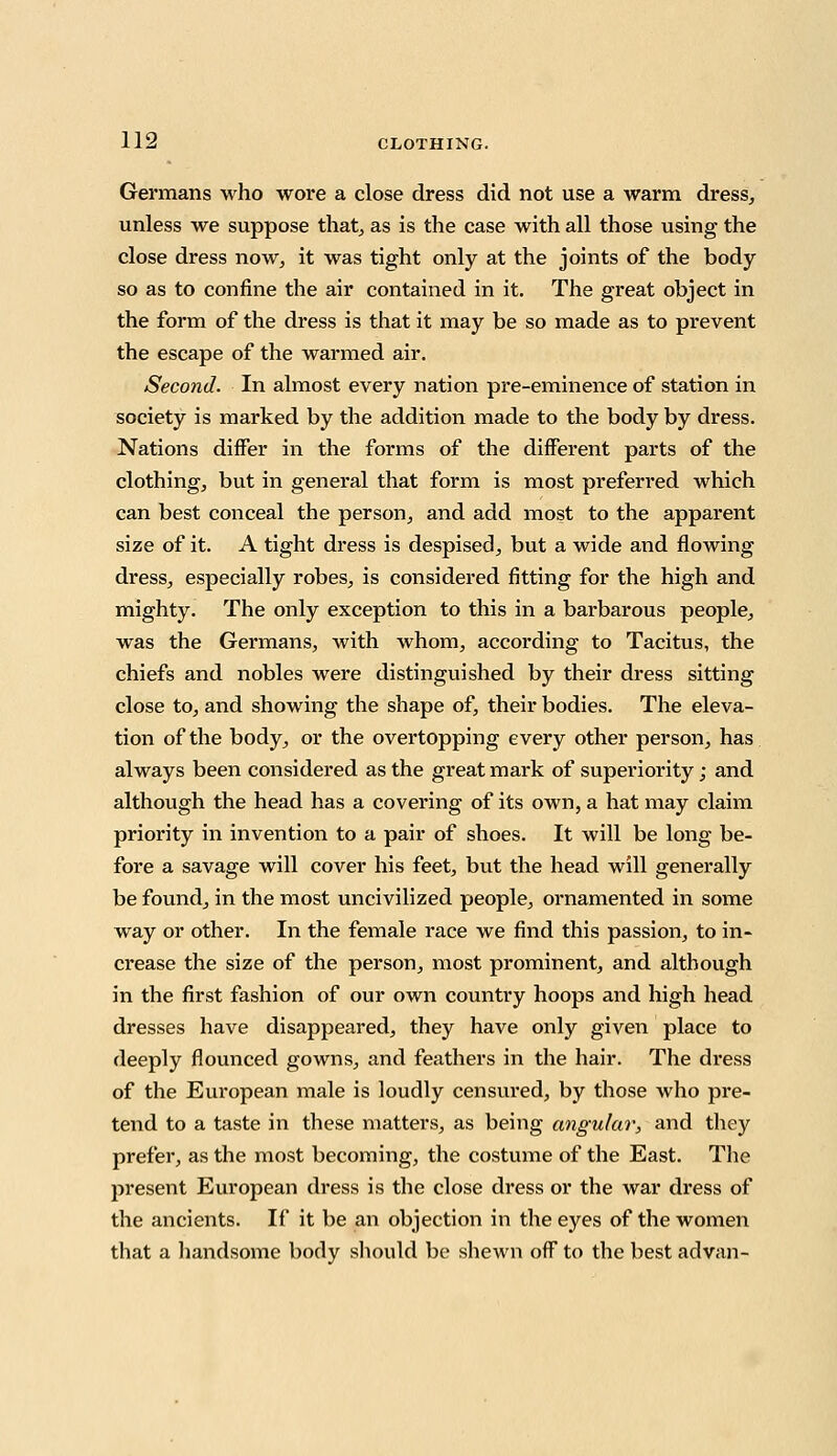 Germans who wore a close dress did not use a warm dress, unless we suppose that, as is the case with all those using the close dress now, it was tight only at the joints of the body so as to confine the air contained in it. The great object in the form of the dress is that it may be so made as to prevent the escape of the warmed air. Second. In almost every nation pre-eminence of station in society is marked by the addition made to the body by dress. Nations differ in the forms of the different parts of the clothing, but in general that form is most preferred which can best conceal the person, and add most to the apparent size of it. A tight dress is despised, but a wide and flowing dress, especially robes, is considered fitting for the high and mighty. The only exception to this in a barbarous people, was the Germans, with whom, according to Tacitus, the chiefs and nobles were distinguished by their dress sitting close to, and showing the shape of, their bodies. The eleva- tion of the body, or the overtopping every other person, has always been considered as the great mark of superiority ; and although the head has a covering of its own, a hat may claim priority in invention to a pair of shoes. It will be long be- fore a savage will cover his feet, but the head will generally be found, in the most uncivilized people, ornamented in some way or other. In the female race we find this passion, to in- crease the size of the person, most prominent, and although in the first fashion of our own country hoops and high head dresses have disappeared, they have only given place to deeply flounced gowns, and feathers in the hair. The dress of the European male is loudly censured, by those who pre- teiid to a taste in these matters, as being angular, and they prefer, as the most becoming, the costume of the East. The present European dress is the close dress or the war dress of the ancients. If it be an objection in the eyes of the women that a handsome body should be shewn off to the best ad van-