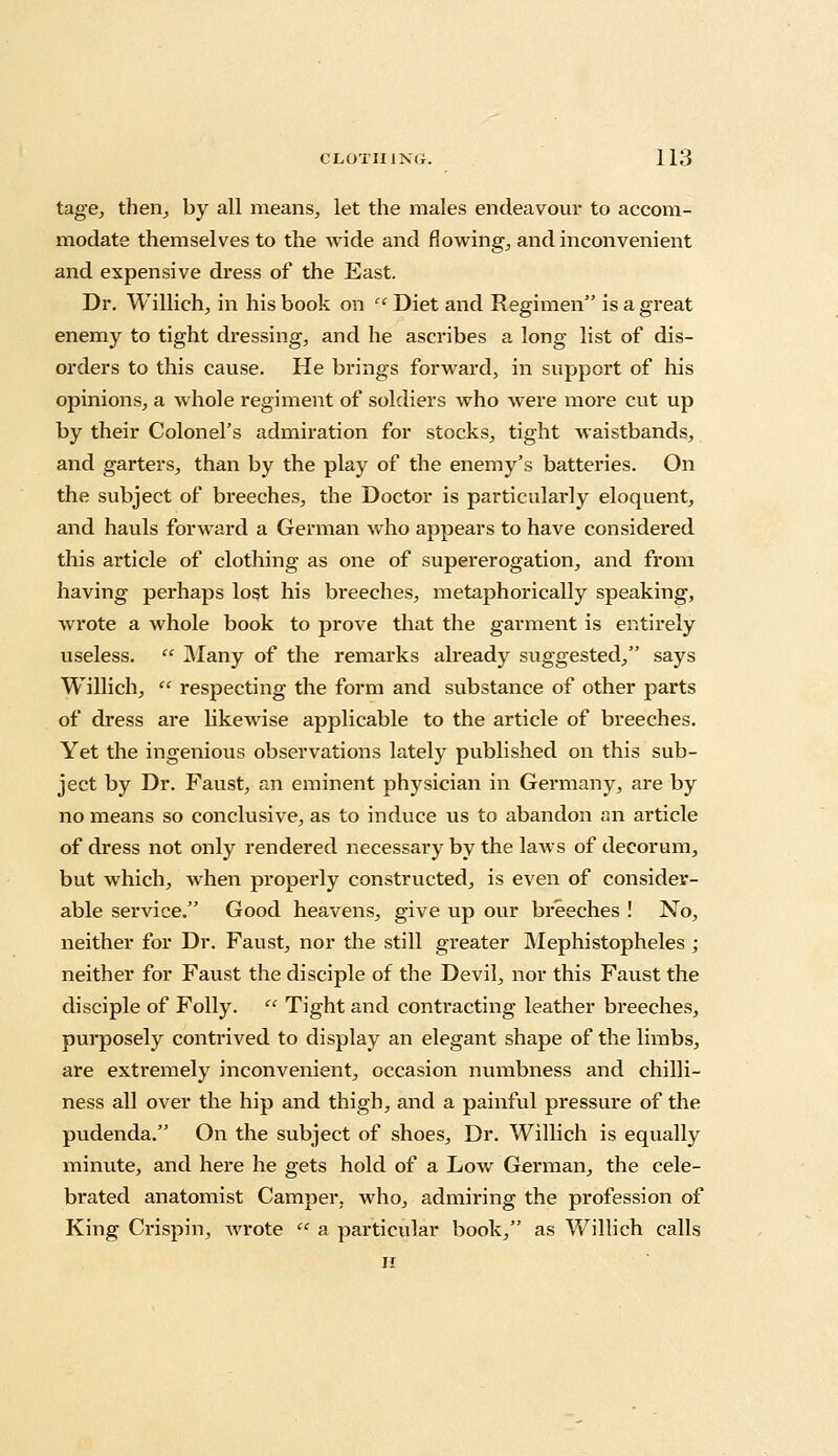 tage, then, by all means, let the males endeavour to accom- modate themselves to the wide and flowing, and inconvenient and expensive dress of the East. Dr. Willich, in his book on '' Diet and Regimen is a great enemy to tight dressing, and he ascribes a long list of dis- orders to this cause. He brings forward, in support of his opinions, a whole regiment of soldiers who were more cut up by their Colonel's admiration for stocks, tight waistbands, and garters, than by the play of the enemy's batteries. On the subject of breeches, the Doctor is particularly eloquent, and hauls forward a German who appears to have considered this article of clothing as one of supererogation, and from having perhaps lost his breeches, metaphorically speaking, wrote a whole book to prove that the garment is entirely useless.  Many of the remarks already suggested, says Willich,  respecting the form and substance of other parts of dress are likewise applicable to the article of breeches. Yet the ingenious observations lately published on this sub- ject by Dr. Faust, an eminent physician in Germany, are by no means so conclusive, as to induce us to abandon an article of dress not only rendered necessary by the laws of decorum, but which, when properly constructed, is even of consider- able service. Good heavens, give up our breeches ! No, neither for Dr. Faust, nor the still greater Mephistopheles ; neither for Faust the disciple of the Devil, nor this Faust the disciple of Folly.  Tight and contacting leather breeches, purposely contrived to display an elegant shape of the limbs, are extremely inconvenient, occasion numbness and chilli- ness all over the hip and thigh, and a painful pressure of the pudenda. On the subject of shoes, Dr. Willich is equally minute, and here he gets hold of a Low German, the cele- brated anatomist Camper, who, admiring the profession of King Crispin, wrote  a particular book, as Willich calls H